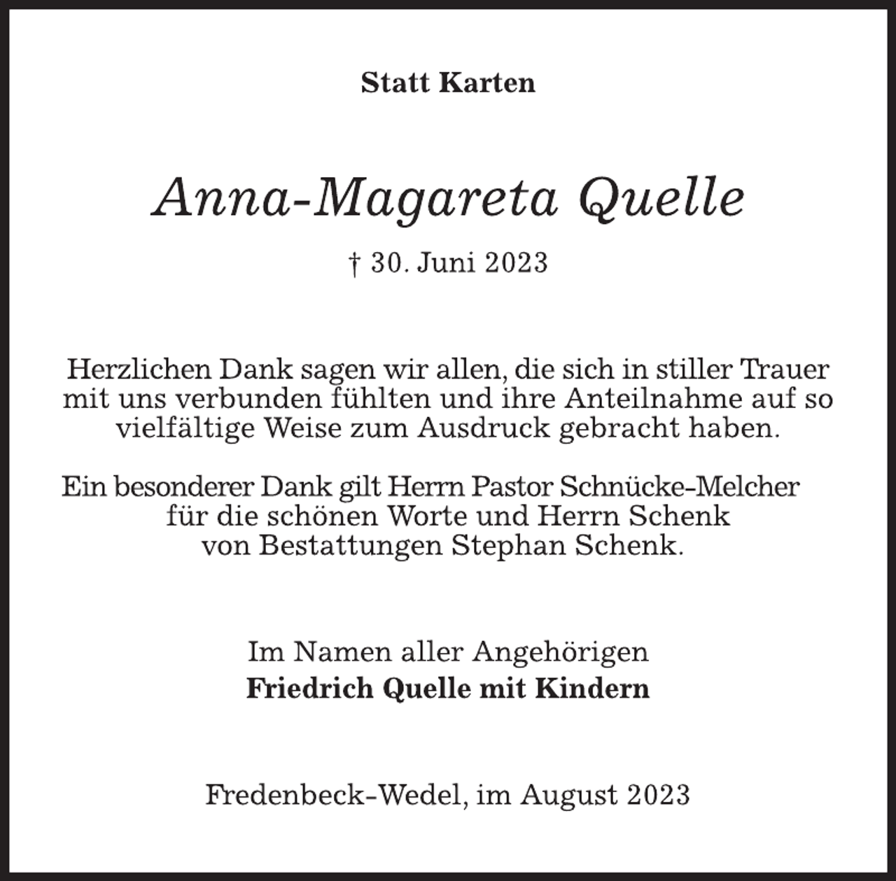 <p>Statt Karten<br />Anna-Magareta Quelle<br />† 30. Juni 2023<br />Herzlichen Dank sagen wir allen, die sich in stiller Trauer<br />mit uns verbunden fühlten und ihre Anteilnahme auf so<br />vielfältige Weise zum Ausdruck gebracht haben.<br />Ein besonderer Dank gilt Herrn Pastor Schnücke-Melcher<br />für die schönen Worte und Herrn Schenk von Bestattungen Stephan Schenk.<br />Im Namen aller Angehörigen<br />Friedrich Quelle mit Kindern<br />Fredenbeck-Wedel, im August 2023</p>