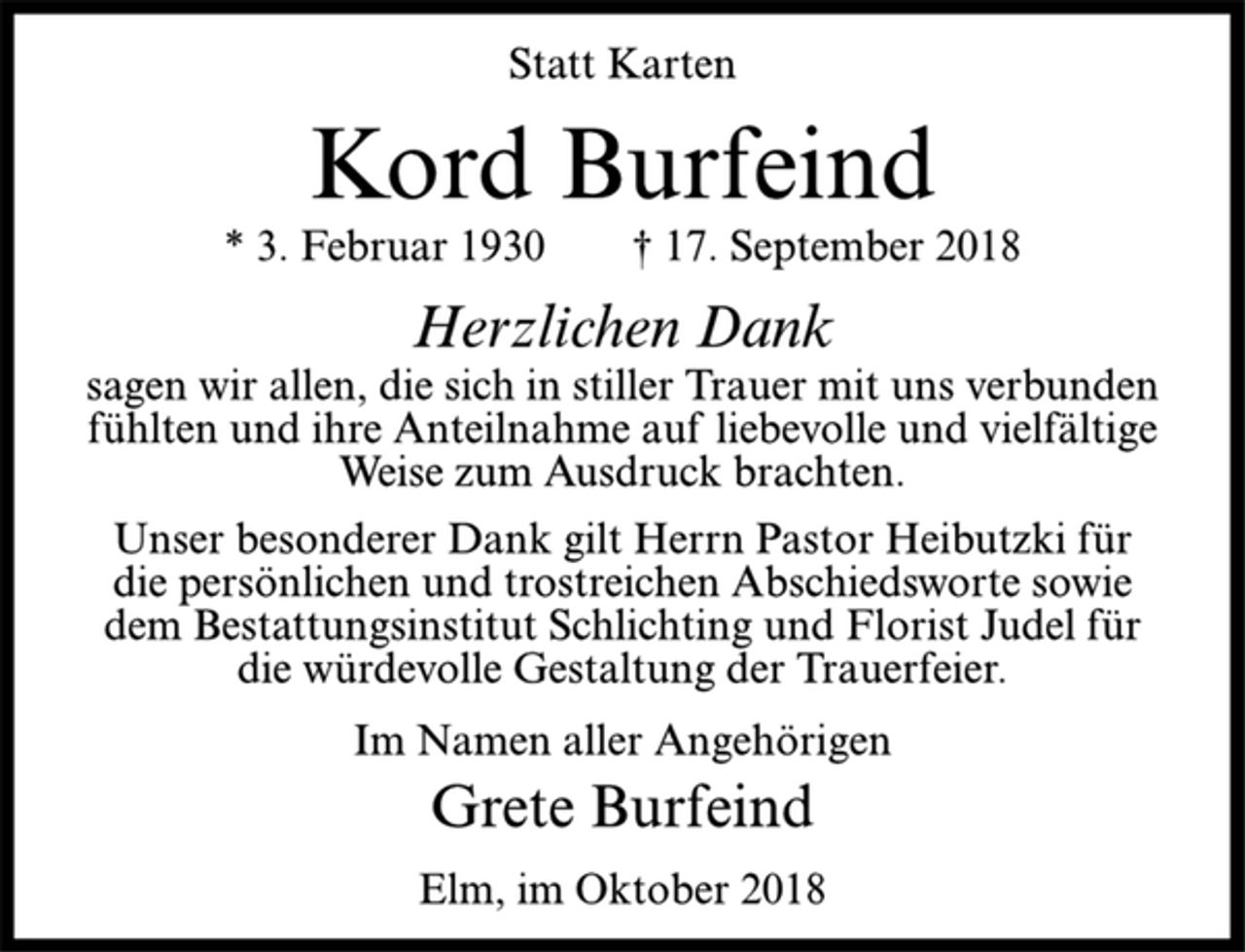 <p>Statt Karten<br />Kord Burfeind<br />* 3. Februar 1930 † 17. September 2018<br />Herzlichen Dank<br />sagen wir allen, die sich in stiller Trauer mit uns verbunden<br />fühlten und ihre Anteilnahme auf liebevolle und vielfältige<br />Weise zum Ausdruck brachten.<br />Unser besonderer Dank gilt Herrn Pastor Heibutzki für<br />die persönlichen und trostreichen Abschiedsworte sowie<br />dem Bestattungsinstitut Schlichting und Florist Judel für<br />die würdevolle Gestaltung der Trauerfeier.<br />Im Namen aller Angehörigen<br />Grete Burfeind<br />Elm, im Oktober 2018</p>
