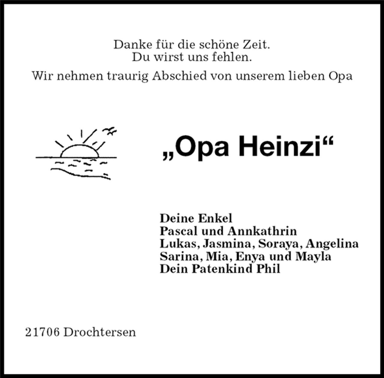 <p>Danke für die schöne Zeit.<br />Du wirst uns fehlen.<br />Wir nehmen traurig Abschied von unserem lieben Opa<br />„Opa Heinzi“<br />Deine Enkel<br />Pascal und Annkathrin<br />Lukas, Jasmina, Soraya, Angelina<br />Sarina, Mia, Enya und Mayla<br />Dein Patenkind Phil<br />21706 Drochtersen</p>