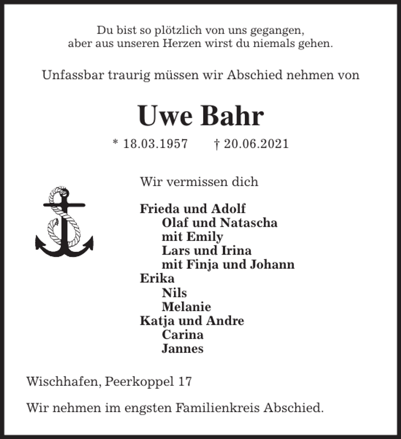 <p>Du bist so plötzlich von uns gegangen,<br />aber aus unseren Herzen wirst du niemals gehen.<br />Unfassbar traurig müssen wir Abschied nehmen von<br />Uwe Bahr<br />* 18.03.1957 † 20.06.2021<br />Wir vermissen dich</p>
<p>Frieda und Adolf<br />Olaf und Natascha<br />mit Emily<br />Lars und Irina<br />mit Finja und Johann<br />Erika<br />Nils<br />Melanie<br />Katja und Andre<br />Carina<br />Jannes<br />Wischhafen, Peerkoppel 17</p>
<p>Wir nehmen im engsten Familienkreis Abschied.</p>