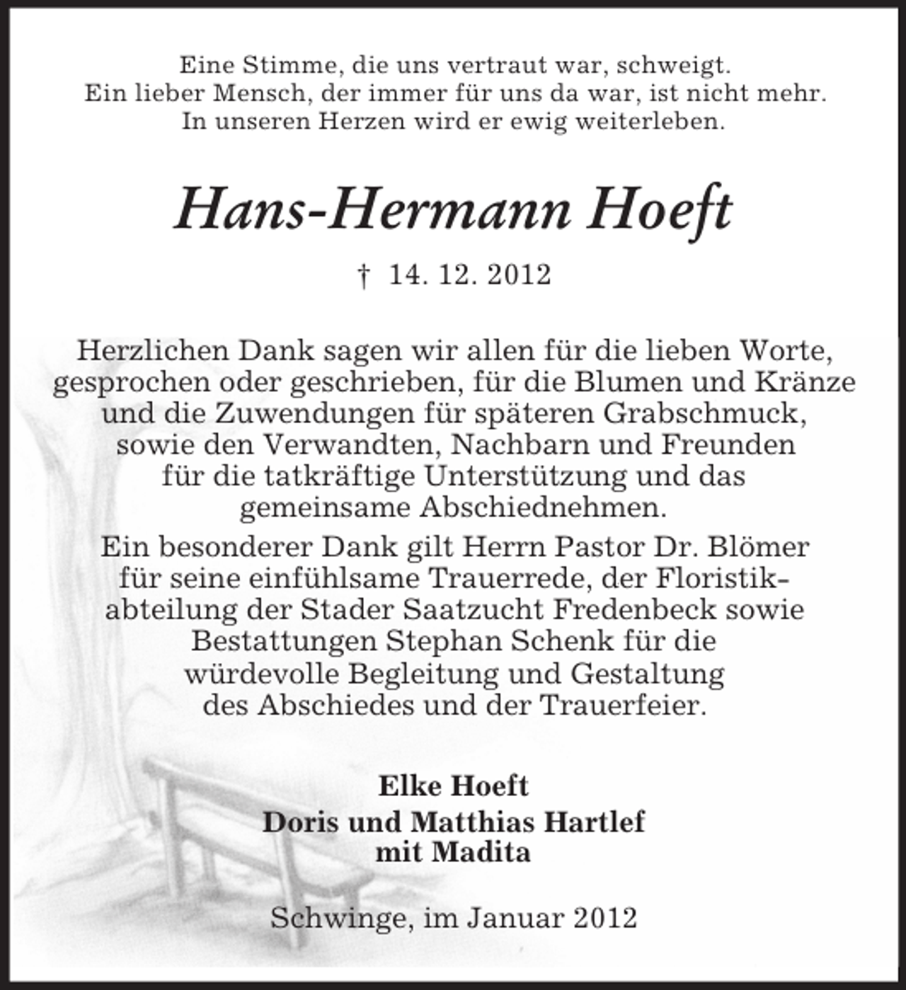 <p>Eine Stimme, die uns vertraut war, schweigt.<br />Ein lieber Mensch, der immer für uns da war, ist nicht mehr.<br />In unseren Herzen wird er ewig weiterleben.</p><p>Hans-Hermann Hoeft<br />† 14. 12. 2012<br />Herzlichen Dank sagen wir allen für die lieben Worte,<br />gesprochen oder geschrieben, für die Blumen und Kränze<br />und die Zuwendungen für späteren Grabschmuck,<br />sowie den Verwandten, Nachbarn und Freunden<br />für die tatkräftige Unterstützung und das<br />gemeinsame Abschiednehmen.<br />Ein besonderer Dank gilt Herrn Pastor Dr. Blömer<br />für seine einfühlsame Trauerrede, der Floristikabteilung der Stader Saatzucht Fredenbeck sowie<br />Bestattungen Stephan Schenk für die<br />würdevolle Begleitung und Gestaltung<br />des Abschiedes und der Trauerfeier.<br />Elke Hoeft<br />Doris und Matthias Hartlef<br />mit Madita<br />Schwinge, im Januar 2012</p>