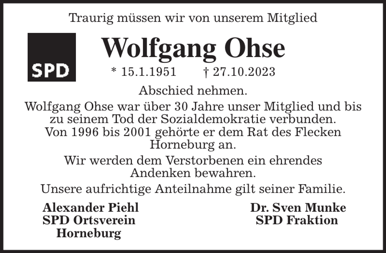 <p>Traurig müssen wir von unserem Mitglied</p><p>Wolfgang Ohse<br />* 15.1.1951 † 27.10.2023<br />Abschied nehmen.<br />Wolfgang Ohse war über 30 Jahre unser Mitglied und bis<br />zu seinem Tod der Sozialdemokratie verbunden.<br />Von 1996 bis 2001 gehörte er dem Rat des Flecken<br />Horneburg an.<br />Wir werden dem Verstorbenen ein ehrendes<br />Andenken bewahren.<br />Unsere aufrichtige Anteilnahme gilt seiner Familie.<br />Alexander Piehl Dr. Sven Munke<br />SPD Ortsverein SPD Fraktion<br />Horneburg</p>