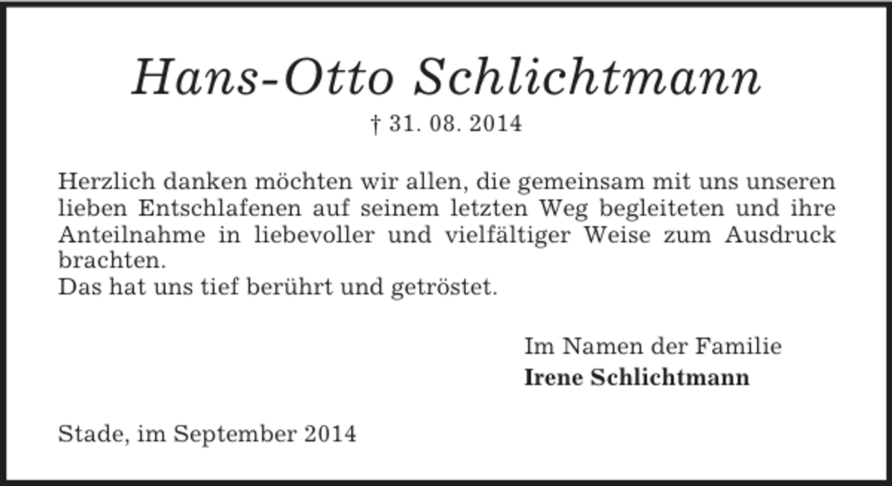 <p>Hans-Otto Schlichtmann<br />† 31. 08. 2014<br />Herzlich danken möchten wir allen, die gemeinsam mit uns unseren lieben Entschlafenen auf seinem letzten Weg begleiteten und ihre Anteilnahme in liebevoller und vielfältiger Weise zum Ausdruck brachten.<br />Das hat uns tief berührt und getröstet.<br />Im Namen der Familie<br />Irene Schlichtmann<br />Stade, im September 2014</p>
