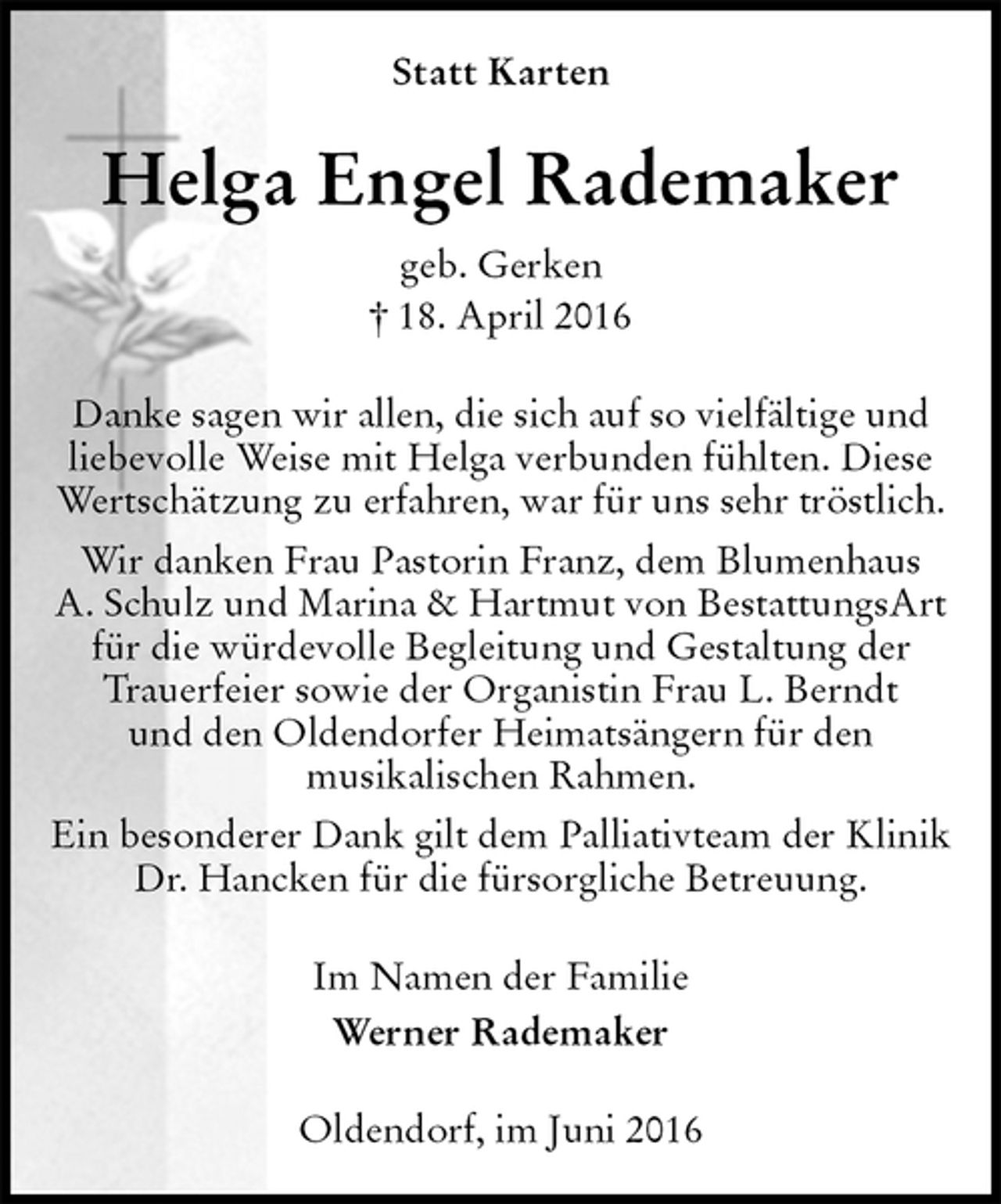 <p>Statt Karten<br />Helga Engel Rademaker<br />geb. Gerken<br />† 18. April 2016<br />Danke sagen wir allen, die sich auf so vielfältige und<br />liebevolle Weise mit Helga verbunden fühlten. Diese<br />Wertschätzung zu erfahren, war für uns sehr tröstlich.<br />Wir danken Frau Pastorin Franz, dem Blumenhaus<br />A. Schulz und Marina &amp; Hartmut von BestattungsArt<br />für die würdevolle Begleitung und Gestaltung der<br />Trauerfeier sowie der Organistin Frau L. Berndt<br />und den Oldendorfer Heimatsängern für den<br />musikalischen Rahmen.<br />Ein besonderer Dank gilt dem Palliativteam der Klinik<br />Dr. Hancken für die fürsorgliche Betreuung.<br />Im Namen der Familie<br />Werner Rademaker<br />Oldendorf, im Juni 2016</p>