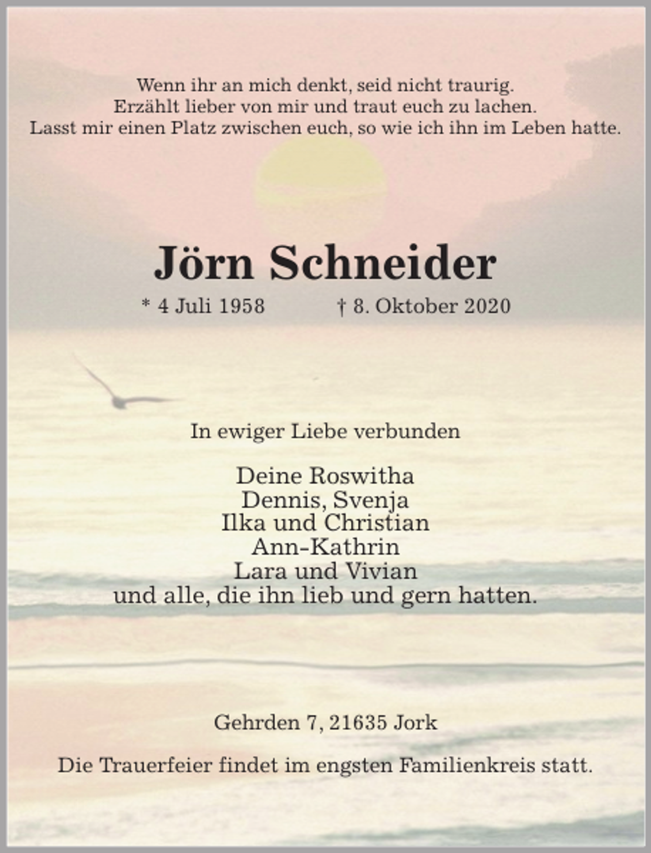 <p>Wenn ihr an mich denkt, seid nicht traurig.<br />Erzählt lieber von mir und traut euch zu lachen.<br />Lasst mir einen Platz zwischen euch, so wie ich ihn im Leben hatte.<br />Jörn Schneider<br />* 4 Juli 1958 † 8. Oktober 2020<br />In ewiger Liebe verbunden</p>
<p>Deine Roswitha<br />Dennis, Svenja<br />Ilka und Christian<br />Ann-Kathrin<br />Lara und Vivian<br />und alle, die ihn lieb und gern hatten.<br />Gehrden 7, 21635 Jork</p>
<p>Die Trauerfeier findet im engsten Familienkreis statt.</p>