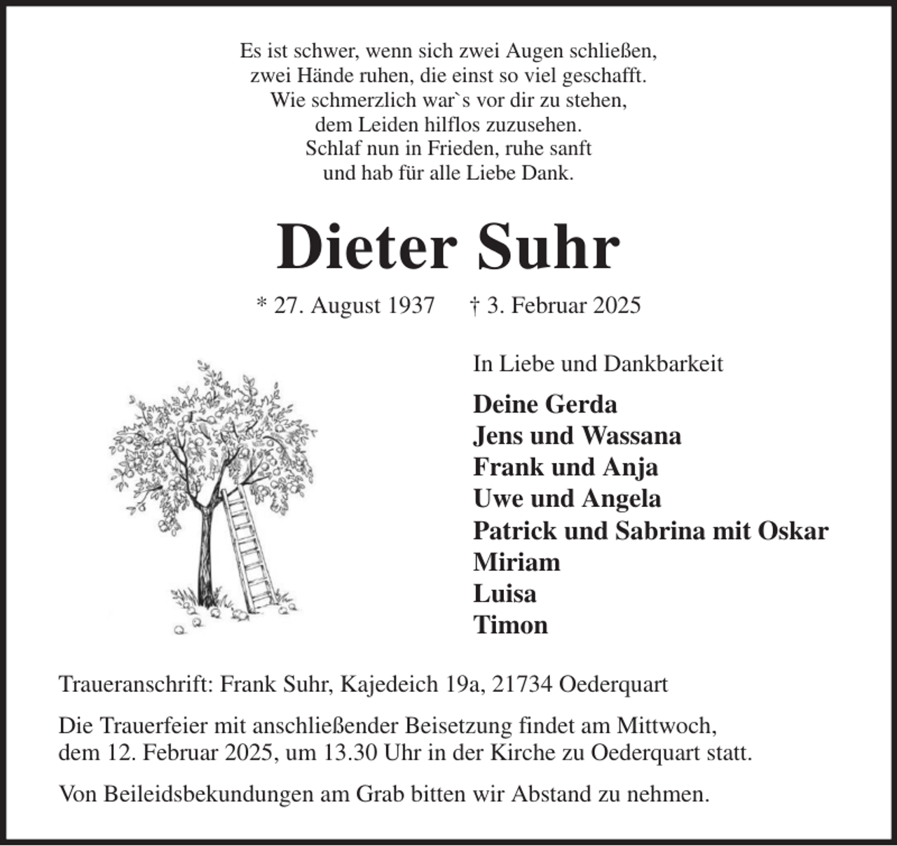 <p>Es ist schwer, wenn sich zwei Augen schließen,<br />zwei Hände ruhen, die einst so viel geschafft.<br />Wie schmerzlich war`s vor dir zu stehen,<br />dem Leiden hilflos zuzusehen.<br />Schlaf nun in Frieden, ruhe sanft<br />und hab für alle Liebe Dank.<br />Dieter Suhr<br />* 27. August 1937 † 3. Februar 2025<br />In Liebe und Dankbarkeit<br />Deine Gerda<br />Jens und Wassana<br />Frank und Anja<br />Uwe und Angela<br />Patrick und Sabrina mit Oskar<br />Miriam<br />Luisa<br />Timon<br />Traueranschrift: Frank Suhr, Kajedeich 19a, 21734 Oederquart<br />Die Trauerfeier mit anschließender Beisetzung findet am Mittwoch,<br />dem 12. Februar 2025, um 13.30 Uhr in der Kirche zu Oederquart statt.<br />Von Beileidsbekundungen am Grab bitten wir Abstand zu nehmen.</p>