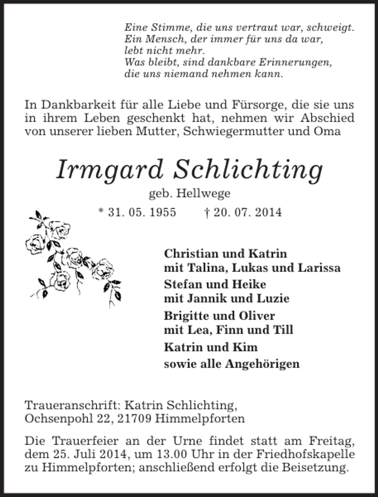 <p>Eine Stimme, die uns vertraut war, schweigt.<br />Ein Mensch, der immer für uns da war,<br />lebt nicht mehr.<br />Was bleibt, sind dankbare Erinnerungen,<br />die uns niemand nehmen kann.<br />In Dankbarkeit für alle Liebe und Fürsorge, die sie uns in ihrem Leben geschenkt hat, nehmen wir Abschied von unserer lieben Mutter, Schwiegermutter und Oma<br />Irmgard Schlichting<br />geb. Hellwege<br />* 31. 05. 1955 † 20. 07. 2014<br />Christian und Katrin<br />mit Talina, Lukas und Larissa<br />Stefan und Heike<br />mit Jannik und Luzie<br />Brigitte und Oliver<br />mit Lea, Finn und Till<br />Katrin und Kim<br />sowie alle Angehörigen<br />Traueranschrift: Katrin Schlichting,<br />Ochsenpohl 22, 21709 Himmelpforten<br />Die Trauerfeier an der Urne findet statt am Freitag, dem 25. Juli 2014, um 13.00 Uhr in der Friedhofskapelle zu Himmelpforten; anschließend erfolgt die Beisetzung.</p>