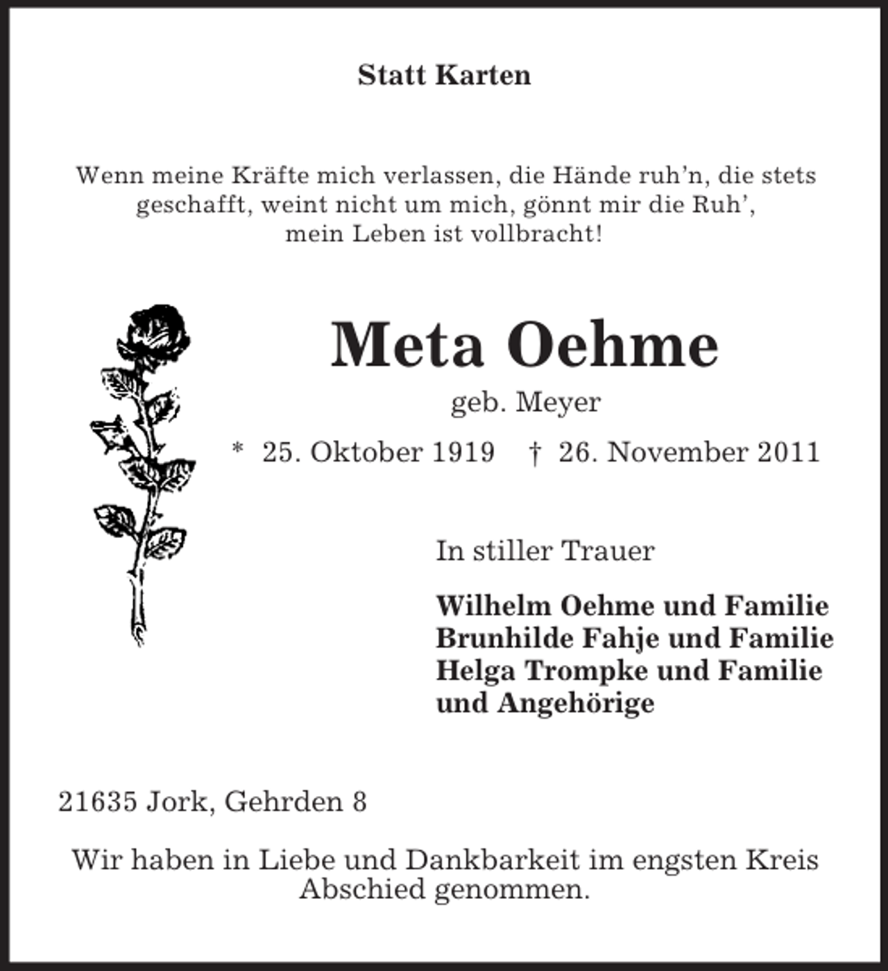 <p>Statt Karten</p><p>Wenn meine Kräfte mich verlassen, die Hände ruh’n, die stets<br />geschafft, weint nicht um mich, gönnt mir die Ruh’,<br />mein Leben ist vollbracht!</p><p>Meta Oehme<br />geb. Meyer<br />* 25. Oktober 1919</p><p>† 26. November 2011</p><p>In stiller Trauer<br />Wilhelm Oehme und Familie<br />Brunhilde Fahje und Familie<br />Helga Trompke und Familie<br />und Angehörige<br />21635 Jork, Gehrden 8<br />Wir haben in Liebe und Dankbarkeit im engsten Kreis<br />Abschied genommen.</p>