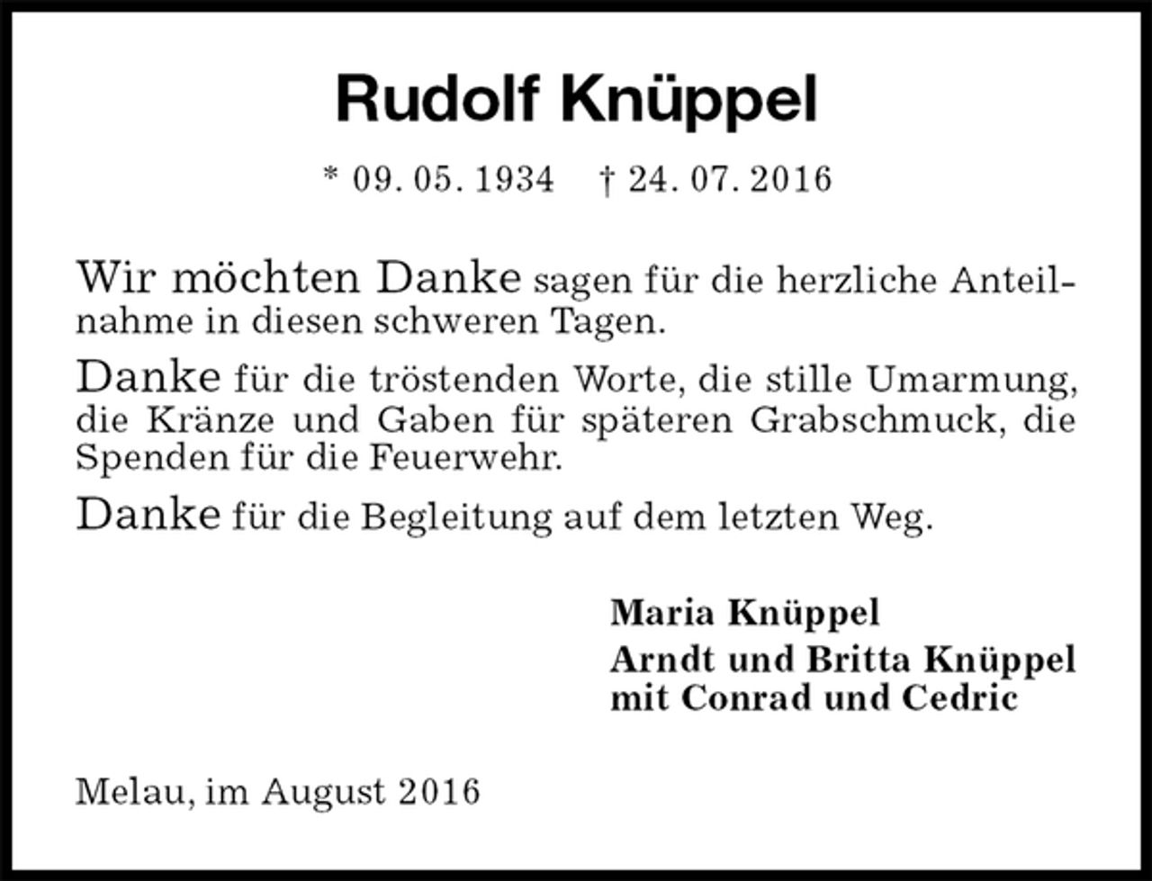 <p>Rudolf Knüppel<br />* 09. 05. 1934 † 24. 07. 2016<br />Wir möchten Danke sagen für die herzliche Anteilnahme in diesen schweren Tagen.<br />Danke für die tröstenden Worte, die stille Umarmung, die Kränze und Gaben für späteren Grabschmuck, die Spenden für die Feuerwehr.<br />Danke für die Begleitung auf dem letzten Weg.<br />Maria Knüppel<br />Arndt und Britta Knüppel<br />mit Conrad und Cedric<br />Melau, im August 2016</p>