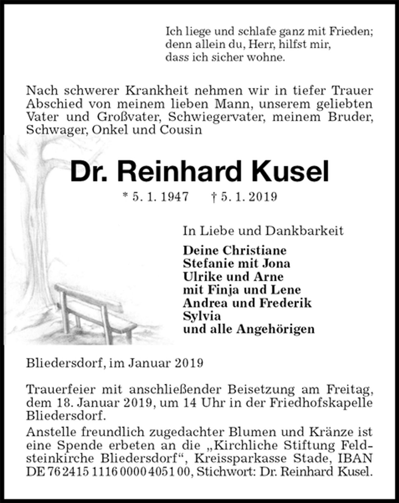 <p>Ich liege und schlafe ganz mit Frieden;<br />denn allein du, Herr, hilfst mir,<br />dass ich sicher wohne.<br />Nach schwerer Krankheit nehmen wir in tiefer Trauer Abschied von meinem lieben Mann, unserem geliebten Vater und Großvater, Schwiegervater, meinem Bruder, Schwager, Onkel und Cousin<br />Dr. Reinhard Kusel<br />* 5. 1. 1947 † 5. 1. 2019<br />In Liebe und Dankbarkeit<br />Deine Christiane<br />Stefanie mit Jona<br />Ulrike und Arne<br />mit Finja und Lene<br />Andrea und Frederik<br />Sylvia<br />und alle Angehörigen<br />Bliedersdorf, im Januar 2019</p><p>Trauerfeier mit anschließender Beisetzung am Freitag, dem 18. Januar 2019, um 14 Uhr in der Friedhofskapelle<br />Bliedersdorf.<br />Anstelle freundlich zugedachter Blumen und Kränze ist eine Spende erbeten an die „Kirchliche Stiftung Feldsteinkirche Bliedersdorf“, Kreissparkasse Stade, IBAN DE 76 2415 1116 0000 4051 00, Stichwort: Dr. Reinhard Kusel.</p>