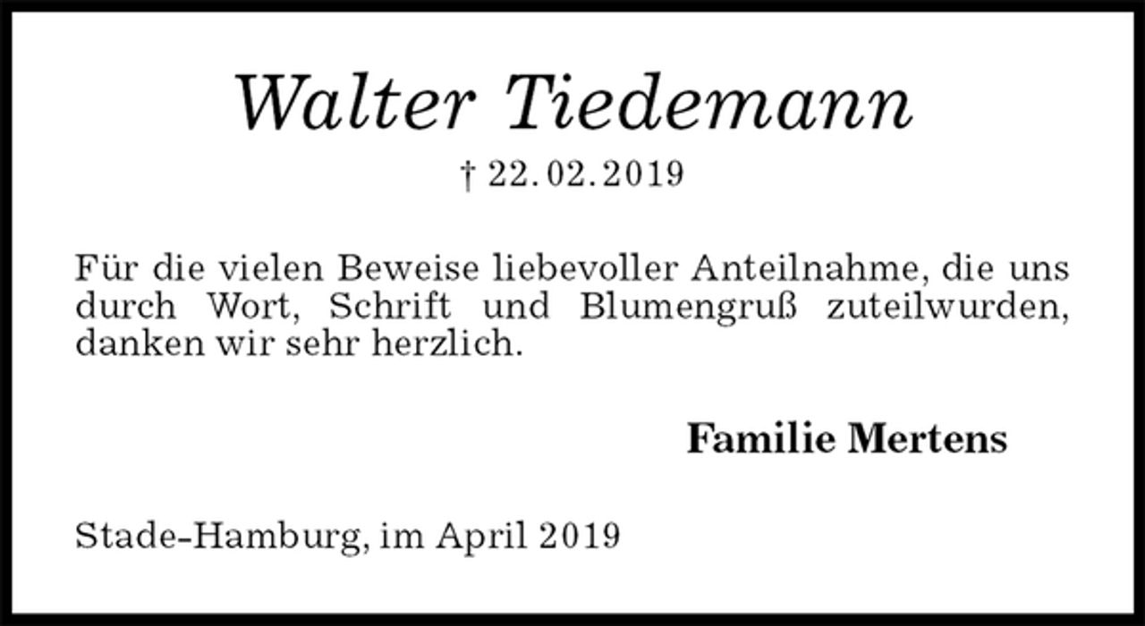 <p>Walter Tiedemann<br />† 22. 02. 2019<br />Für die vielen Beweise liebevoller Anteilnahme, die uns durch Wort, Schrift und Blumengruß zuteilwurden,<br />danken wir sehr herzlich.<br />Familie Mertens<br />Stade-Hamburg, im April 2019</p>