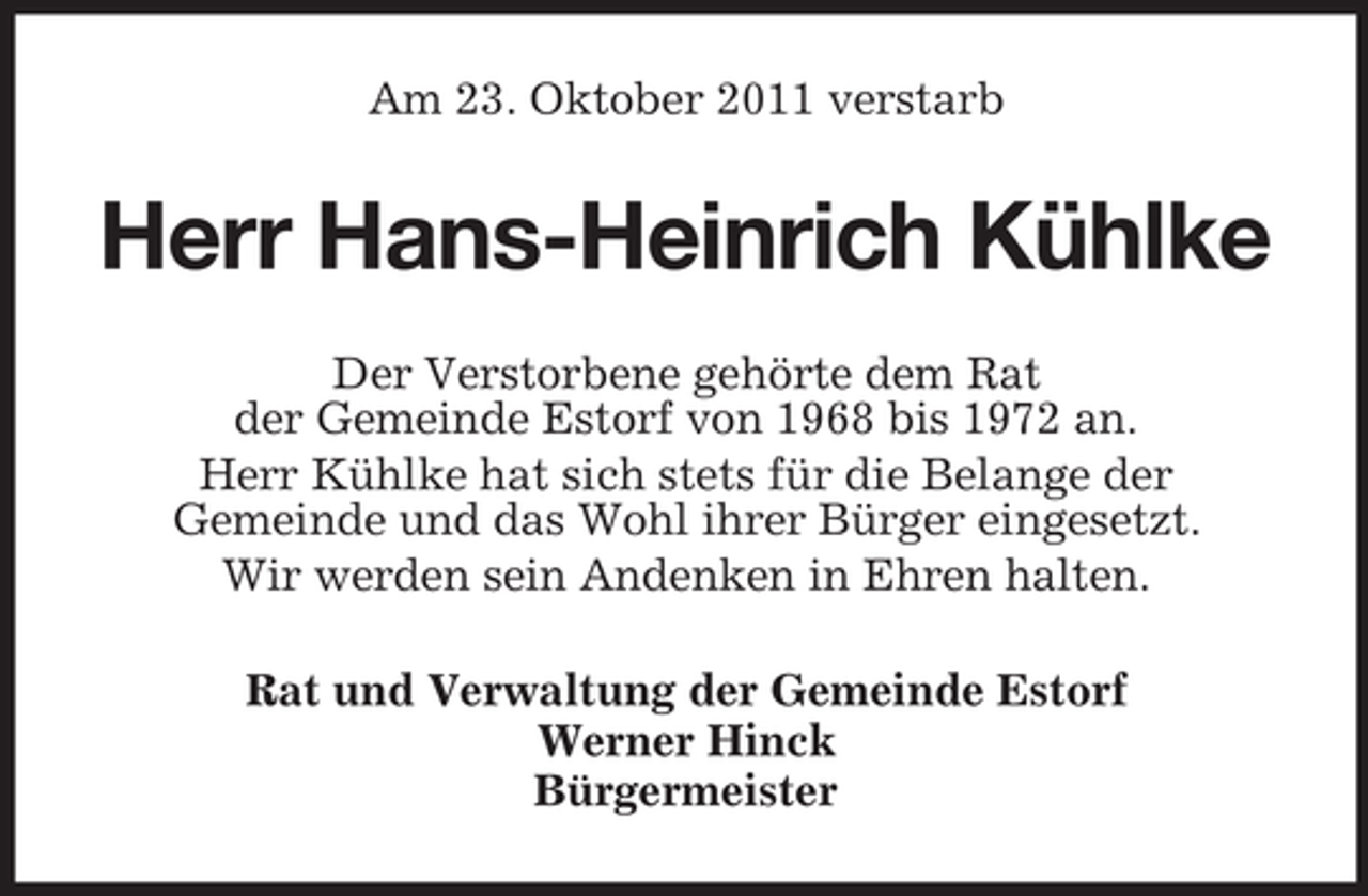 <p>Am 23. Oktober 2011 verstarb</p><p>Herr Hans-Heinrich Kühlke<br />Der Verstorbene gehörte dem Rat<br />der Gemeinde Estorf von 1968 bis 1972 an.<br />Herr Kühlke hat sich stets für die Belange der<br />Gemeinde und das Wohl ihrer Bürger eingesetzt.<br />Wir werden sein Andenken in Ehren halten.<br />Rat und Verwaltung der Gemeinde Estorf<br />Werner Hinck<br />Bürgermeister</p>