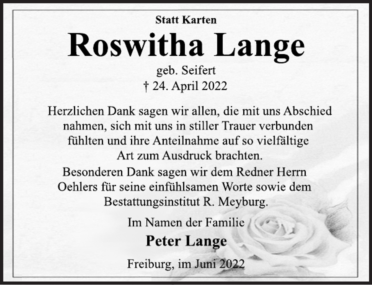 <p>Statt Karten<br />Roswitha Lange<br />geb. Seifert<br />† 24. April 2022<br />Herzlichen Dank sagen wir allen, die mit uns Abschied<br />nahmen, sich mit uns in stiller Trauer verbunden<br />fühlten und ihre Anteilnahme auf so vielfältige<br />Art zum Ausdruck brachten.<br />Besonderen Dank sagen wir dem Redner Herrn<br />Oehlers für seine einfühlsamen Worte sowie dem<br />Bestattungsinstitut R. Meyburg.<br />Im Namen der Familie<br />Peter Lange<br />Freiburg, im Juni 2022</p>