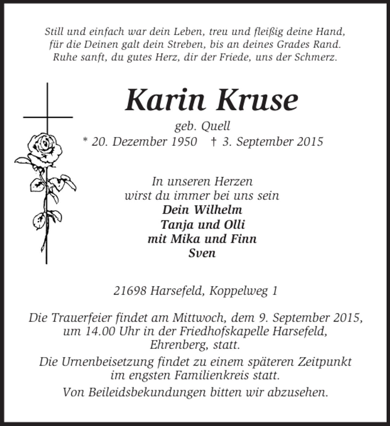 <p>Still und einfach war dein Leben, treu und fleißig deine Hand,<br />für die Deinen galt dein Streben, bis an deines Grades Rand.<br />Ruhe sanft, du gutes Herz, dir der Friede, uns der Schmerz.<br />Karin Kruse<br />geb. Quell<br />* 20. Dezember 1950 † 3. September 2015<br />In unseren Herzen<br />wirst du immer bei uns sein<br />Dein Wilhelm<br />Tanja und Olli<br />mit Mika und Finn<br />Sven<br />21698 Harsefeld, Koppelweg 1</p>
<p>Die Trauerfeier findet am Mittwoch, dem 9. September 2015,<br />um 14.00 Uhr in der Friedhofskapelle Harsefeld,<br />Ehrenberg, statt.<br />Die Urnenbeisetzung findet zu einem späteren Zeitpunkt<br />im engsten Familienkreis statt.<br />Von Beileidsbekundungen bitten wir abzusehen.</p>
