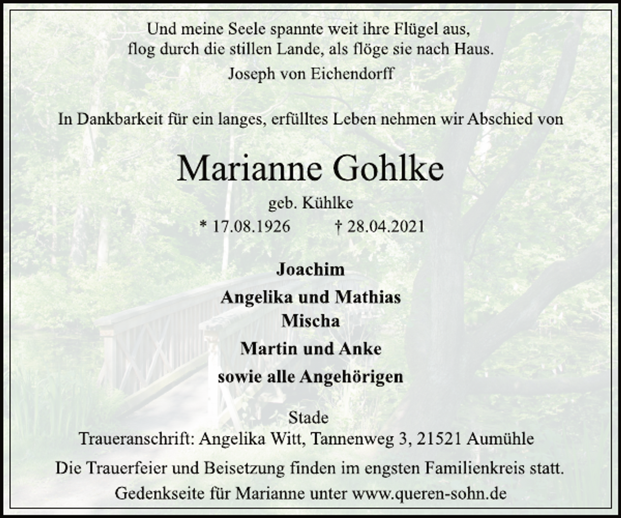 <p>Und meine Seele spannte weit ihre Flügel aus,<br />flog durch die stillen Lande, als flöge sie nach Haus.<br />Joseph von Eichendorff<br />In Dankbarkeit für ein langes, erfülltes Leben nehmen wir Abschied von<br />Marianne Gohlke<br />geb. Kühlke<br />* 17.08.1926 † 28.04.2021<br />Joachim<br />Angelika und Mathias<br />Mischa<br />Martin und Anke<br />sowie alle Angehörigen<br />Stade<br />Traueranschrift: Angelika Witt, Tannenweg 3, 21521 Aumühle<br />Die Trauerfeier und Beisetzung finden im engsten Familienkreis statt.<br />Gedenkseite für Marianne unter www.queren-sohn.de</p>