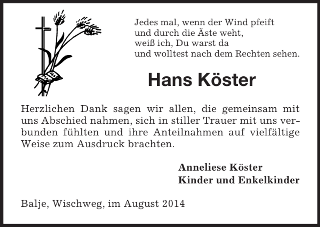 <p>Jedes mal, wenn der Wind pfeift<br />und durch die Äste weht,<br />weiß ich, Du warst da<br />und wolltest nach dem Rechten sehen.<br />Hans Köster<br />Herzlichen Dank sagen wir allen, die gemeinsam mit uns Abschied nahmen, sich in stiller Trauer mit uns verbunden fühlten und ihre Anteilnahmen auf vielfältige Weise zum Ausdruck brachten.<br />Anneliese Köster<br />Kinder und Enkelkinder<br />Balje, Wischweg, im August 2014</p>