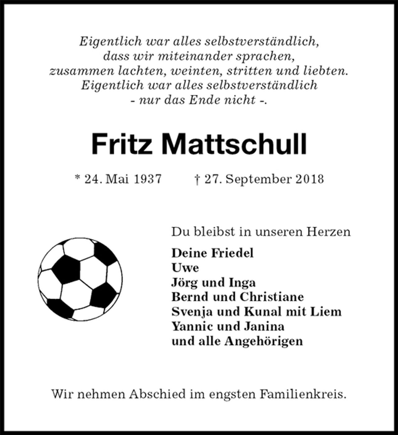 <p>Eigentlich war alles selbstverständlich,<br />dass wir miteinander sprachen,<br />zusammen lachten, weinten, stritten und liebten.<br />Eigentlich war alles selbstverständlich<br />- nur das Ende nicht -.<br />Fritz Mattschull<br />* 24. Mai 1937 † 27. September 2018<br />Du bleibst in unseren Herzen<br />Deine Friedel<br />Uwe<br />Jörg und Inga<br />Bernd und Christiane<br />Svenja und Kunal mit Liem<br />Yannic und Janina<br />und alle Angehörigen<br />Wir nehmen Abschied im engsten Familienkreis.</p>