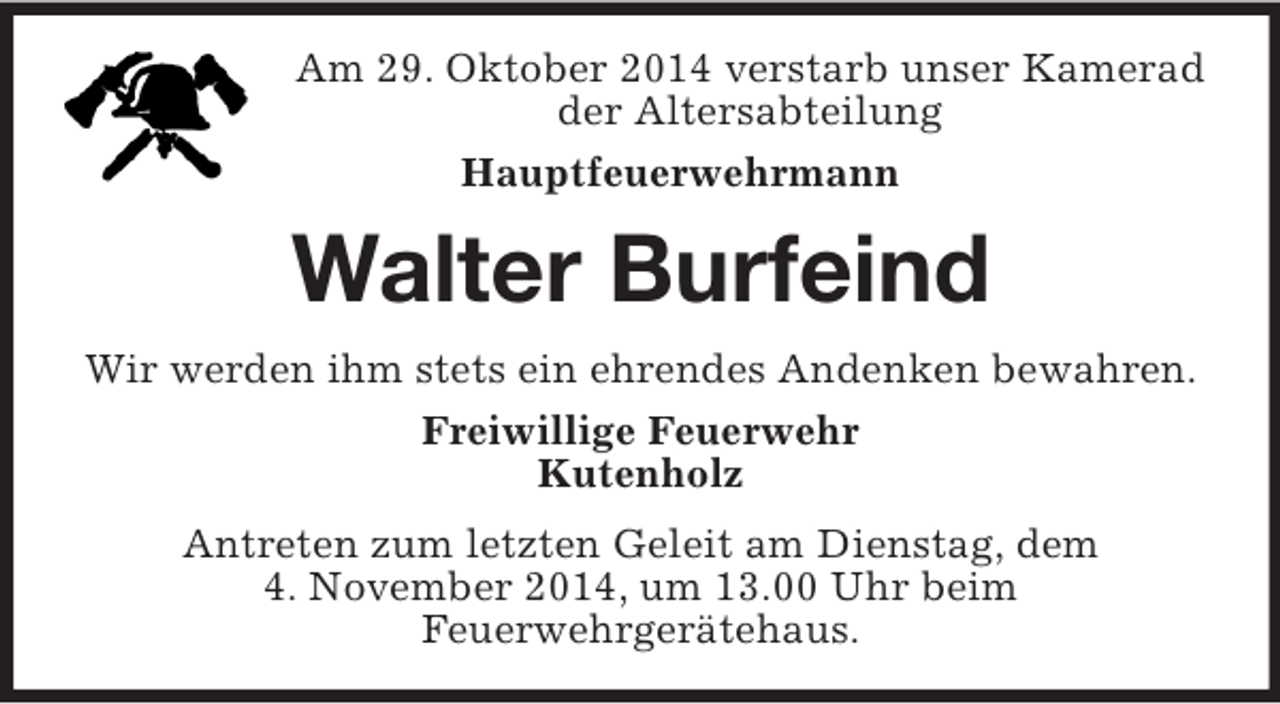 <p>Am 29. Oktober 2014 verstarb unser Kamerad<br />der Altersabteilung<br />Hauptfeuerwehrmann<br />Walter Burfeind<br />Wir werden ihm stets ein ehrendes Andenken bewahren.<br />Freiwillige Feuerwehr<br />Kutenholz<br />Antreten zum letzten Geleit am Dienstag, dem<br />4. November 2014, um 13.00 Uhr beim<br />Feuerwehrgerätehaus.</p>