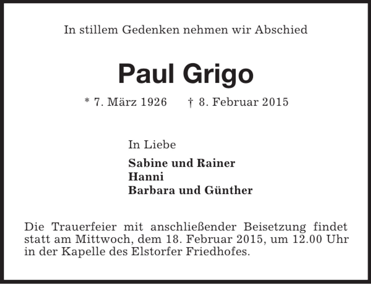 <p>In stillem Gedenken nehmen wir Abschied<br />Paul Grigo<br />* 7. März 1926 † 8. Februar 2015<br />In Liebe<br />Sabine und Rainer<br />Hanni<br />Barbara und Günther<br />Die Trauerfeier mit anschließender Beisetzung findet statt am Mittwoch, dem 18. Februar 2015, um 12.00 Uhr in der Kapelle des Elstorfer Friedhofes.</p>