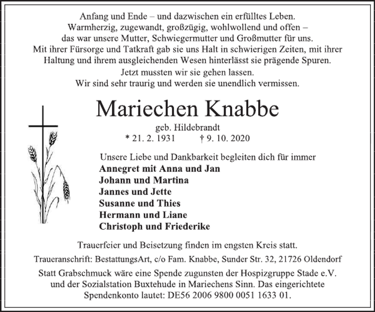 <p>Anfang und Ende - und dazwischen ein erfülltes Leben.<br />Warmherzig, zugewandt, großzügig, wohlwollend und offen -<br />das war unsere Mutter, Schwiegermutter und Großmutter für uns.<br />Mit ihrer Fürsorge und Tatkraft gab sie uns Halt in schwierigen Zeiten, mit ihrer Haltung und ihrem ausgleichenden Wesen hinterlässt sie prägende Spuren.<br />Jetzt mussten wir sie gehen lassen.<br />Wir sind sehr traurig und werden sie unendlich vermissen.<br />Mariechen Knabbe<br />geb. Hildebrandt<br />* 21. 2. 1931 † 9. 10. 2020<br />Unsere Liebe und Dankbarkeit begleiten dich für immer<br />Annegret mit Anna und Jan<br />Johann und Martina<br />Jannes und Jette<br />Susanne und Thies<br />Hermann und Liane<br />Christoph und Friederike<br />Trauerfeier und Beisetzung finden im engsten Kreis statt.<br />Traueranschrift: BestattungsArt, c/o Fam. Knabbe, Sunder Str. 32, 21726 Oldendorf<br />Statt Grabschmuck wäre eine Spende zugunsten der Hospizgruppe Stade e.V. und der Sozialstation Buxtehude in Mariechens Sinn. Das eingerichtete Spendenkonto lautet:<br />DE56 2006 9800 0051 1633 01.</p>
