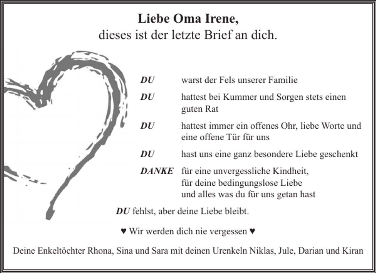 <p>Liebe Oma Irene,<br />dieses ist der letzte Brief an dich.<br />DU warst der Fels unserer Familie</p><p>DU hattest bei Kummer und Sorgen stets einen guten Rat</p><p>DU hattest immer ein offenes Ohr, liebe Worte und eine offene Tür für uns</p><p>DU hast uns eine ganz besondere Liebe geschenkt</p><p>DANKE für eine unvergessliche Kindheit, für deine bedingungslose Liebe<br />und alles was du für uns getan hast<br />DU fehlst, aber deine Liebe bleibt.<br />♥Wir werden dich nie vergessen♥<br />Deine Enkeltöchter Rhona, Sina und Sara mit deinen Urenkeln Niklas, Jule, Darian und Kiran</p>