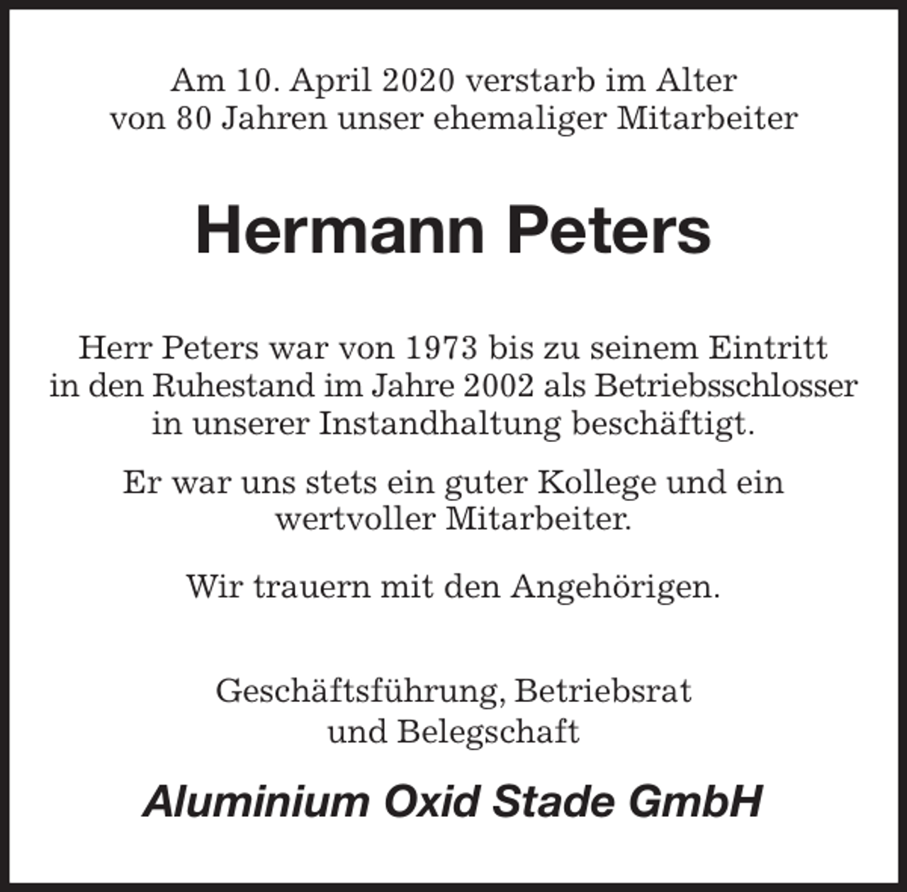 <p>Am 10. April 2020 verstarb im Alter<br />von 80 Jahren unser ehemaliger Mitarbeiter<br />Hermann Peters<br />Herr Peters war von 1973 bis zu seinem Eintritt<br />in den Ruhestand im Jahre 2002 als Betriebsschlosser<br />in unserer Instandhaltung beschäftigt.<br />Er war uns stets ein guter Kollege und ein<br />wertvoller Mitarbeiter.<br />Wir trauern mit den Angehörigen.<br />Geschäftsführung, Betriebsrat<br />und Belegschaft<br />Aluminium Oxid Stade GmbH</p>
