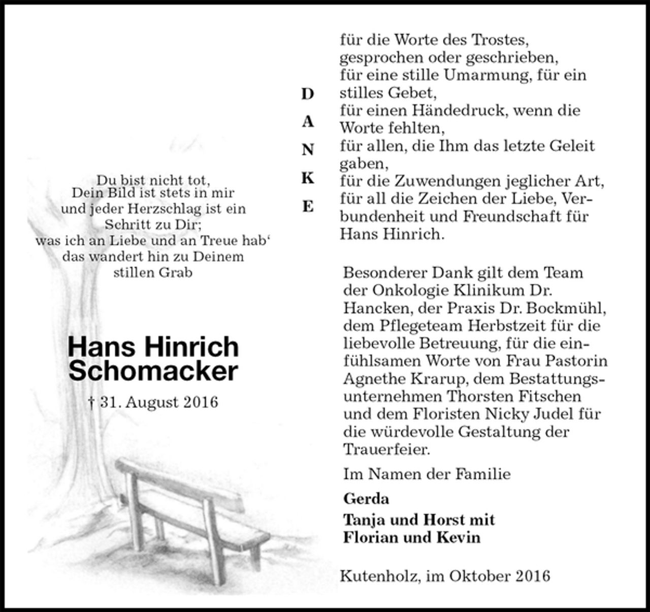 <p>für die Worte des Trostes,<br />gesprochen oder geschrieben,<br />für eine stille Umarmung, für ein stilles Gebet,<br />für einen Händedruck, wenn die Worte fehlten,<br />für allen, die Ihm das letzte Geleit gaben,<br />für die Zuwendungen jeglicher Art,<br />für all die Zeichen der Liebe, Verbundenheit und Freundschaft für Hans Hinrich.<br />Besonderer Dank gilt dem Team der Onkologie Klinikum Dr.<br />Hancken, der Praxis Dr. Bockmühl, dem Pflegeteam Herbstzeit für die liebevolle Betreuung, für die einfühlsamen Worte von Frau Pastorin Agnethe Krarup, dem Bestattungsunternehmen Thorsten Fitschen und dem Floristen Nicky Judel für die würdevolle Gestaltung der Trauerfeier.<br />Im Namen der Familie<br />Gerda<br />Tanja und Horst mit<br />Florian und Kevin<br />Kutenholz, im Oktober 2016</p><p>Du bist nicht tot,<br />Dein Bild ist stets in mir<br />und jeder Herzschlag ist ein<br />Schritt zu Dir;<br />was ich an Liebe und an Treue hab‘<br />das wandert hin zu Deinem<br />stillen Grab</p><p>Hans Hinrich<br />Schomacker<br />† 31. August 2016</p><p>D</p><p>A</p><p>N</p><p>K</p><p>E</p>