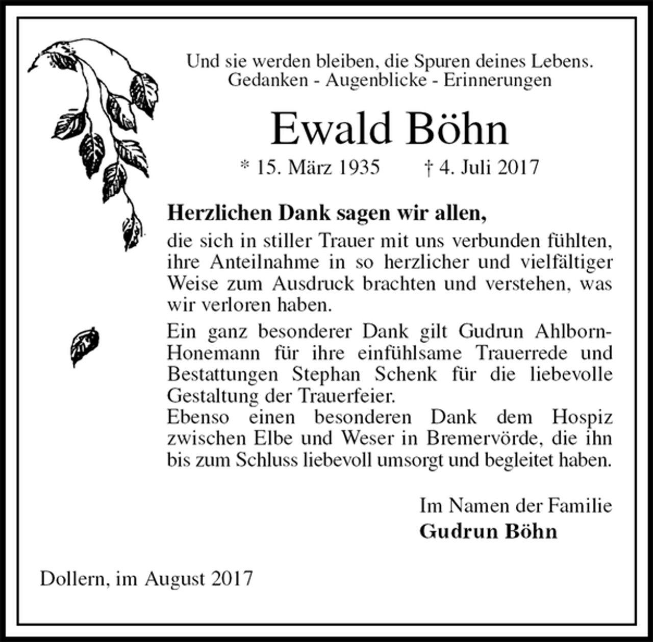 <p>Und sie werden bleiben, die Spuren deines Lebens.<br />Gedanken - Augenblicke - Erinnerungen<br />Ewald Böhn<br />* 15. März 1935 † 4. Juli 2017<br />Herzlichen Dank sagen wir allen,<br />die sich in stiller Trauer mit uns verbunden fühlten, ihre Anteilnahme in so herzlicher und vielfältiger Weise zum Ausdruck brachten und verstehen, was wir verloren haben.<br />Ein ganz besonderer Dank gilt Gudrun Ahlborn-Honemann für ihre einfühlsame Trauerrede und<br />Bestattungen Stephan Schenk für die liebevolle<br />Gestaltung der Trauerfeier.<br />Ebenso einen besonderen Dank dem Hospiz<br />zwischen Elbe und Weser in Bremervörde, die ihn bis zum Schluss liebevoll umsorgt und begleitet haben.<br />Im Namen der Familie<br />Gudrun Böhn<br />Dollern, im August 2017</p>