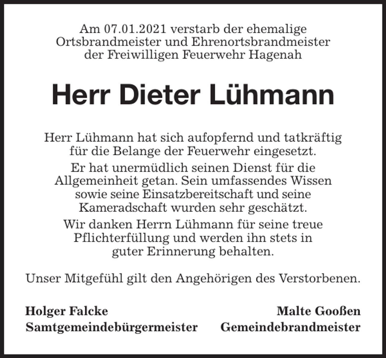 <p>Am 07.01.2021 verstarb der ehemalige<br />Ortsbrandmeister und Ehrenortsbrandmeister<br />der Freiwilligen Feuerwehr Hagenah<br />Herr Dieter Lühmann<br />Herr Lühmann hat sich aufopfernd und tatkräftig<br />für die Belange der Feuerwehr eingesetzt.<br />Er hat unermüdlich seinen Dienst für die<br />Allgemeinheit getan. Sein umfassendes Wissen<br />sowie seine Einsatzbereitschaft und seine<br />Kameradschaft wurden sehr geschätzt.<br />Wir danken Herrn Lühmann für seine treue<br />Pflichterfüllung und werden ihn stets in<br />guter Erinnerung behalten.</p>
<p>Unser Mitgefühl gilt den Angehörigen des Verstorbenen.<br />Holger Falcke Malte Gooßen<br />Samtgemeindebürgermeister Gemeindebrandmeister</p>