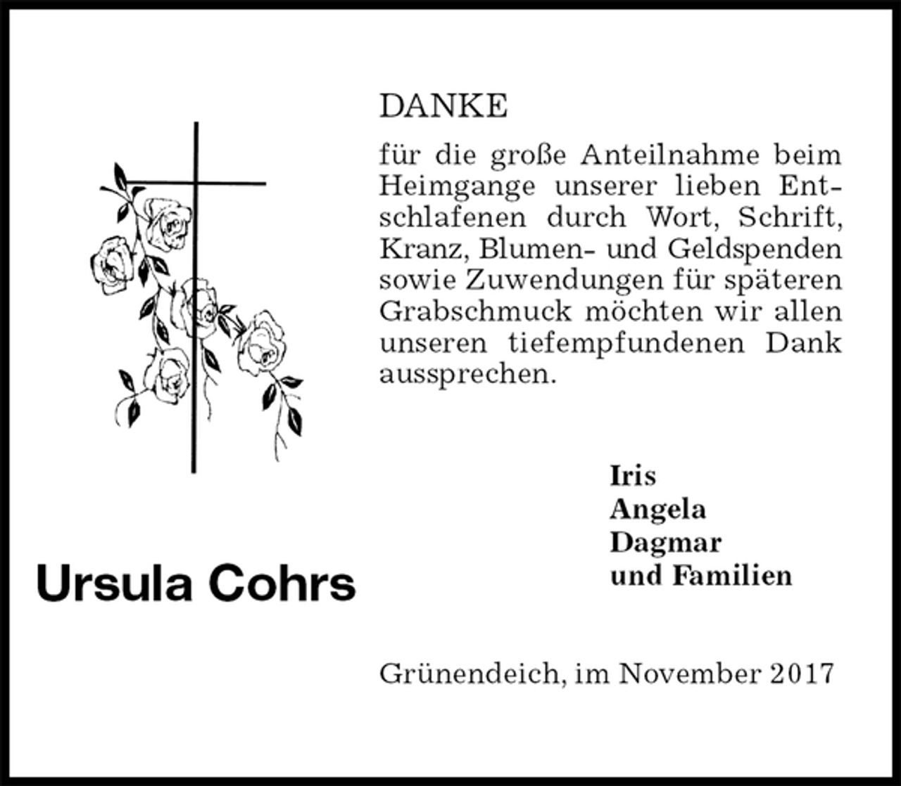 <p>DANKE<br />für die große Anteilnahme beim Heimgange unserer lieben Entschlafenen durch Wort, Schrift, Kranz, Blumen- und Geldspenden<br />sowie Zuwendungen für späteren Grabschmuck möchten wir allen unseren tiefempfundenen Dank aussprechen.<br />Grünendeich, im November 2017</p><p>Iris<br />Angela<br />Dagmar<br />und Familien<br />Ursula Cohrs</p>