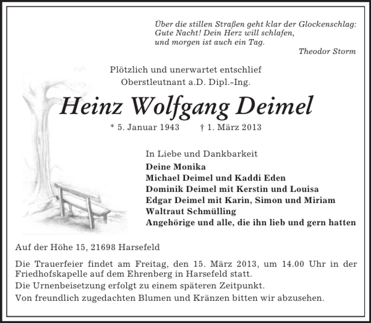 <p>Über die stillen Straßen geht klar der Glockenschlag:<br />Gute Nacht! Dein Herz will schlafen,<br />und morgen ist auch ein Tag.<br />Theodor Storm</p><p>Plötzlich und unerwartet entschlief<br />Oberstleutnant a.D. Dipl.-Ing.</p><p>Heinz Wolfgang Deimel<br />* 5. Januar 1943</p><p>† 1. März 2013</p><p>In Liebe und Dankbarkeit<br />Deine Monika<br />Michael Deimel und Kaddi Eden<br />Dominik Deimel mit Kerstin und Louisa<br />Edgar Deimel mit Karin, Simon und Miriam<br />Waltraut Schmülling<br />Angehörige und alle, die ihn lieb und gern hatten<br />Auf der Höhe 15, 21698 Harsefeld<br />Die Trauerfeier findet am Freitag, den 15. März 2013, um 14.00 Uhr in der<br />Friedhofskapelle auf dem Ehrenberg in Harsefeld statt.<br />Die Urnenbeisetzung erfolgt zu einem späteren Zeitpunkt.<br />Von freundlich zugedachten Blumen und Kränzen bitten wir abzusehen.</p>