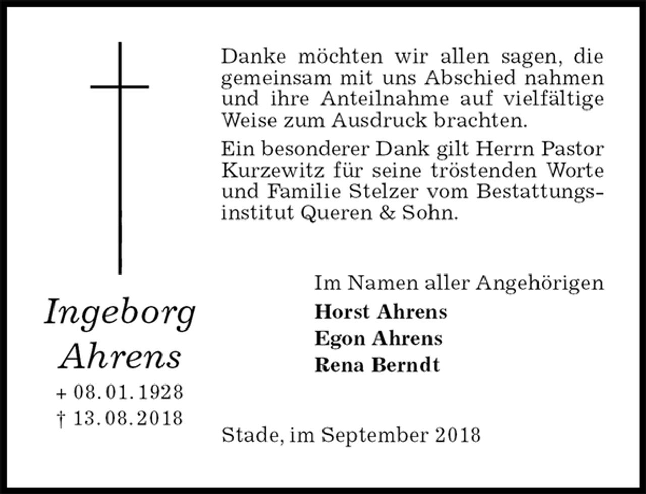 <p>Danke möchten wir allen sagen, die gemeinsam mit uns Abschied nahmen und ihre Anteilnahme auf vielfältige Weise zum Ausdruck brachten.<br />Ein besonderer Dank gilt Herrn Pastor<br />Kurzewitz für seine tröstenden Worte und Familie Stelzer vom Bestattungsinstitut Queren &amp; Sohn.<br />Im Namen aller Angehörigen<br />Horst Ahrens<br />Egon Ahrens<br />Rena Berndt<br />Stade, im September 2018<br />Ingeborg<br />Ahrens<br />+ 08. 01. 1928<br />† 13. 08. 2018</p>