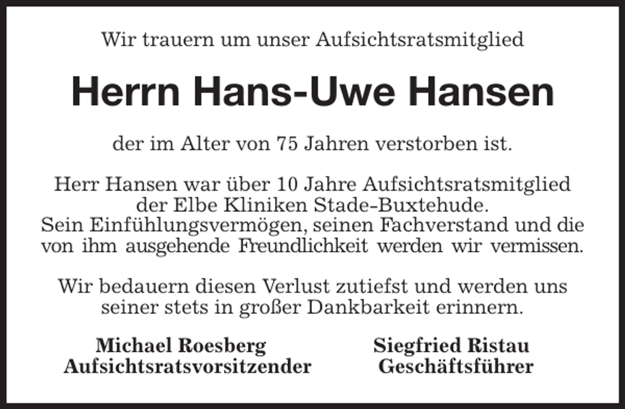 <p>Wir trauern um unser Aufsichtsratsmitglied<br />Herrn Hans-Uwe Hansen<br />der im Alter von 75 Jahren verstorben ist.</p>
<p>Herr Hansen war über 10 Jahre Aufsichtsratsmitglied der Elbe Kliniken Stade-Buxtehude.<br />Sein Einfühlungsvermögen, seinen Fachverstand und die von ihm ausgehende Freundlichkeit werden wir vermissen.</p>
<p>Wir bedauern diesen Verlust zutiefst und werden uns seiner stets in großer Dankbarkeit erinnern.<br />Michael Roesberg Siegfried Ristau<br />Aufsichtsratsvorsitzender Geschäftsführer</p>