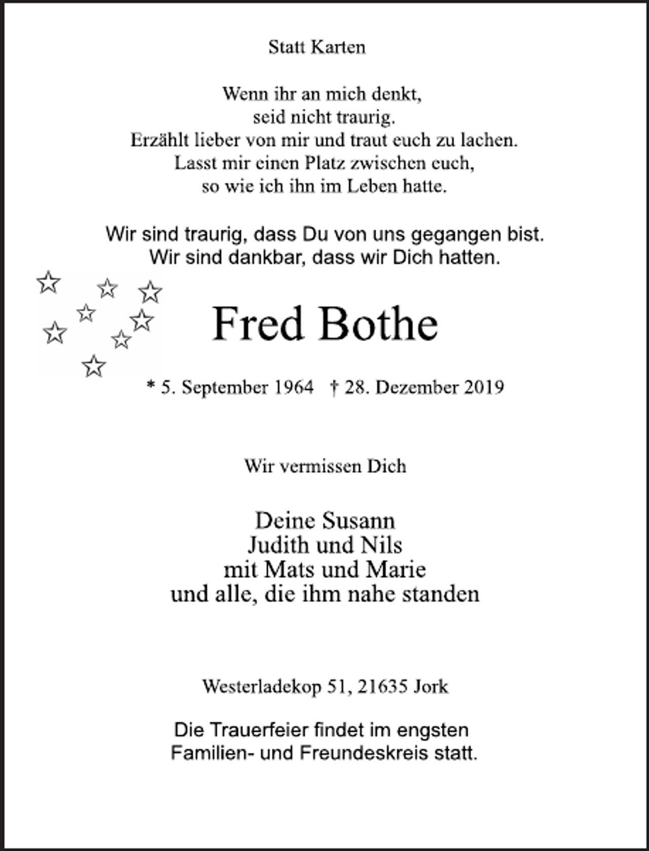 <p>Statt Karten<br />Wenn ihr an mich denkt,<br />seid nicht traurig.<br />Erzählt lieber von mir und traut euch zu lachen.<br />Lasst mir einen Platz zwischen euch,<br />so wie ich ihn im Leben hatte.<br />Wir sind traurig, dass Du von uns gegangen bist.<br />Wir sind dankbar, dass wir Dich hatten.<br />Fred Bothe<br />* 5. September 1964 † 28. Dezember 2019<br />Wir vermissen Dich<br />Deine Susann<br />Judith und Nils<br />mit Mats und Marie<br />und alle, die ihm nahe standen<br />Westerladekop 51, 21635 Jork<br />Die Trauerfeier findet im engsten<br />Familien- und Freundeskreis statt.</p>