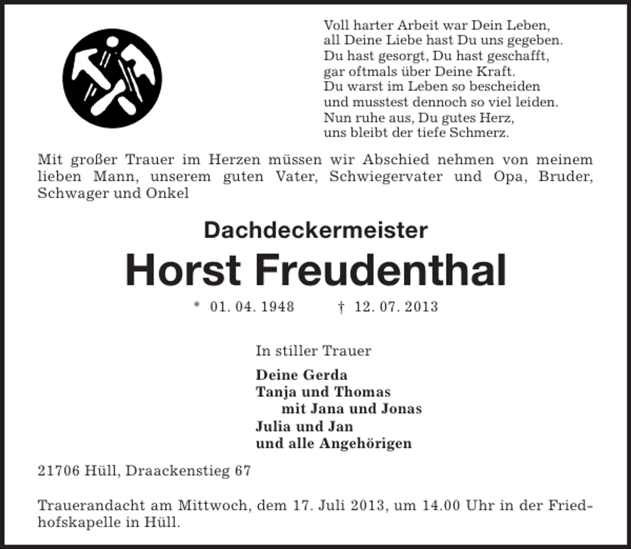 <p>Voll harter Arbeit war Dein Leben,<br />all Deine Liebe hast Du uns gegeben.<br />Du hast gesorgt, Du hast geschafft,<br />gar oftmals über Deine Kraft.<br />Du warst im Leben so bescheiden<br />und musstest dennoch so viel leiden.<br />Nun ruhe aus, Du gutes Herz,<br />uns bleibt der tiefe Schmerz.<br />Mit großer Trauer im Herzen müssen wir Abschied nehmen von meinem<br />lieben Mann, unserem guten Vater, Schwiegervater und Opa, Bruder,<br />Schwager und Onkel<br />Dachdeckermeister</p><p>Horst Freudenthal<br />* 01. 04. 1948 † 12. 07. 2013<br />In stiller Trauer<br />Deine Gerda<br />Tanja und Thomas<br />mit Jana und Jonas<br />Julia und Jan<br />und alle Angehörigen<br />21706 Hüll, Draackenstieg 67<br />Trauerandacht am Mittwoch, dem 17. Juli 2013, um 14.00 Uhr in der Friedhofskapelle in Hüll.</p>