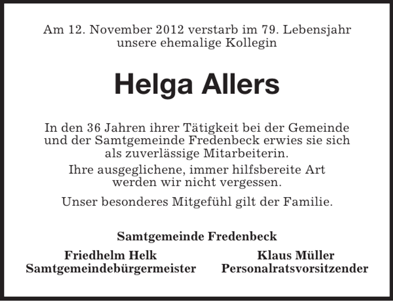 <p>Am 12. November 2012 verstarb im 79. Lebensjahr<br />unsere ehemalige Kollegin<br />Helga Allers<br />In den 36 Jahren ihrer Tätigkeit bei der Gemeinde<br />und der Samtgemeinde Fredenbeck erwies sie sich<br />als zuverlässige Mitarbeiterin.<br />Ihre ausgeglichene, immer hilfsbereite Art<br />werden wir nicht vergessen.<br />Unser besonderes Mitgefühl gilt der Familie.<br />Samtgemeinde Fredenbeck<br />Friedhelm Helk Klaus Müller<br />Samtgemeindebürgermeister Personalratsvorsitzender</p>