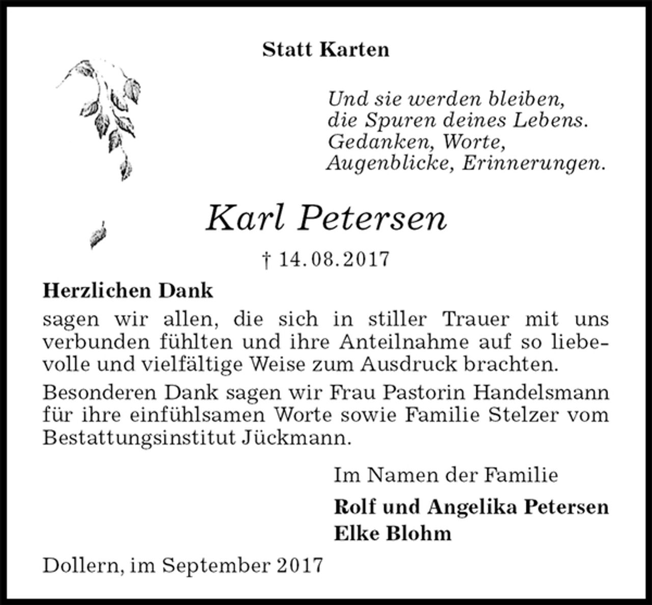 <p>Statt Karten</p><p>Und sie werden bleiben,<br />die Spuren deines Lebens.<br />Gedanken, Worte,<br />Augenblicke, Erinnerungen.</p><p>Karl Petersen<br />† 14. 08. 2017<br />Herzlichen Dank<br />sagen wir allen, die sich in stiller Trauer mit uns<br />verbunden fühlten und ihre Anteilnahme auf so liebevolle und vielfältige Weise zum Ausdruck brachten.<br />Besonderen Dank sagen wir Frau Pastorin Handelsmann für ihre einfühlsamen Worte sowie Familie Stelzer vom Bestattungsinstitut Jückmann.<br />Im Namen der Familie<br />Rolf und Angelika Petersen<br />Elke Blohm<br />Dollern, im September 2017</p>