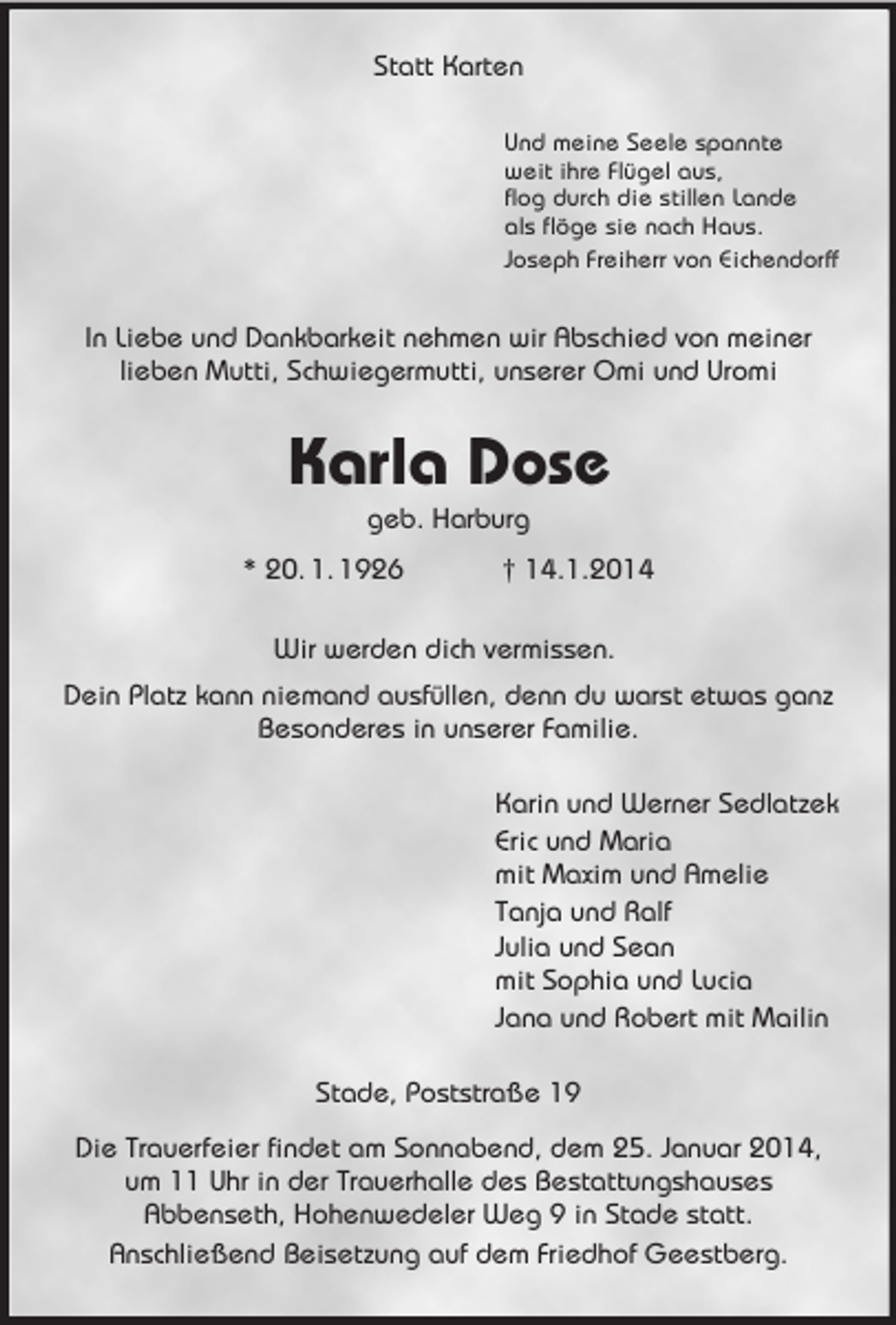 <p>Statt Karten<br />Und meine Seele spannte<br />weit ihre Flügel aus,<br />flog durch die stillen Lande<br />als flöge sie nach Haus.<br />Joseph Freiherr von Eichendorff<br />In Liebe und Dankbarkeit nehmen wir Abschied von meiner<br />lieben Mutti, Schwiegermutti, unserer Omi und Uromi<br />Karla Dose<br />geb. Harburg<br />* 20. 1. 1926 † 14.1.2014<br />Wir werden dich vermissen.<br />Dein Platz kann niemand ausfüllen, denn du warst etwas ganz Besonderes in unserer Familie.<br />Karin und Werner Sedlatzek<br />Eric und Maria<br />mit Maxim und Amelie<br />Tanja und Ralf<br />Julia und Sean<br />mit Sophia und Lucia<br />Jana und Robert mit Mailin<br />Stade, Poststraße 19<br />Die Trauerfeier findet am Sonnabend, dem 25. Januar 2014, um 11 Uhr in der Trauerhalle des Bestattungshauses<br />Abbenseth, Hohenwedeler Weg 9 in Stade statt.<br />Anschließend Beisetzung auf dem Friedhof Geestberg.</p>