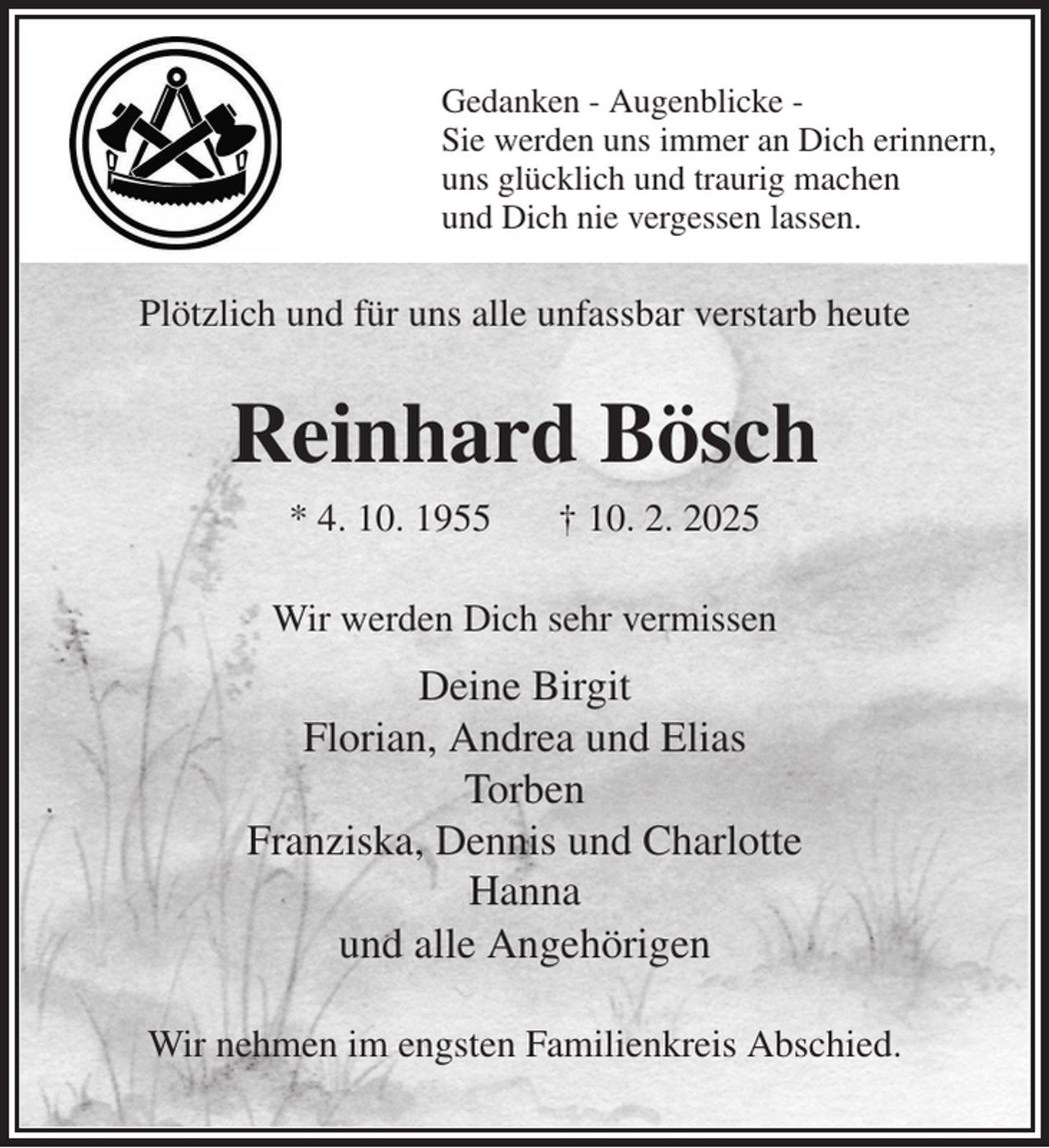 <p>Gedanken - Augenblicke -<br />Sie werden uns immer an Dich erinnern,<br />uns glücklich und traurig machen<br />und Dich nie vergessen lassen.<br />Plötzlich und für uns alle unfassbar verstarb heute<br />Reinhard Bösch<br />* 4. 10. 1955 † 10. 2. 2025<br />Wir werden Dich sehr vermissen<br />Deine Birgit<br />Florian, Andrea und Elias<br />Torben<br />Franziska, Dennis und Charlotte<br />Hanna<br />und alle Angehörigen<br />Wir nehmen im engsten Familienkreis Abschied.</p>