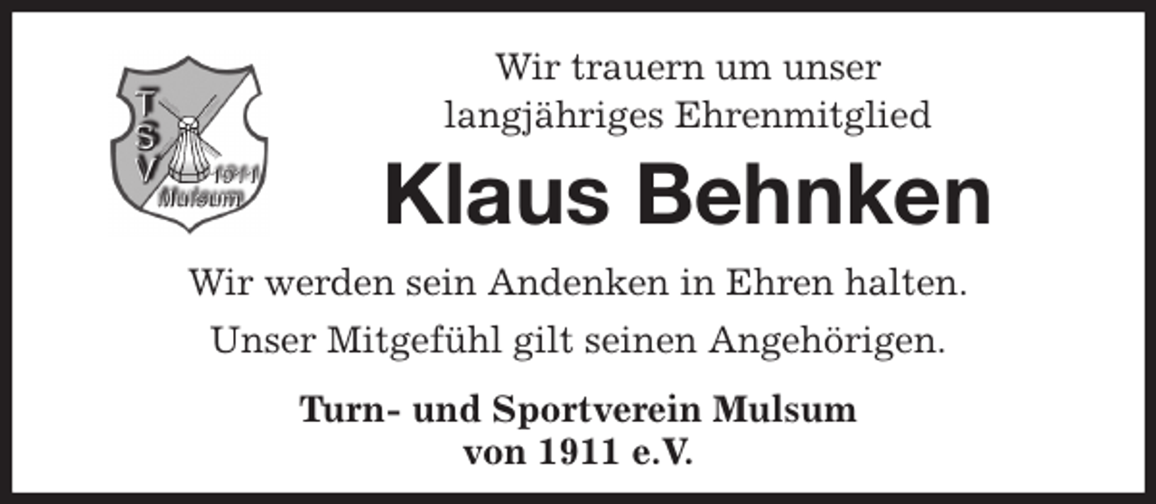 <p>Wir trauern um unser<br />langjähriges Ehrenmitglied<br />Klaus Behnken<br />Wir werden sein Andenken in Ehren halten.<br />Unser Mitgefühl gilt seinen Angehörigen.<br />Turn- und Sportverein Mulsum<br />von 1911 e.V.</p>