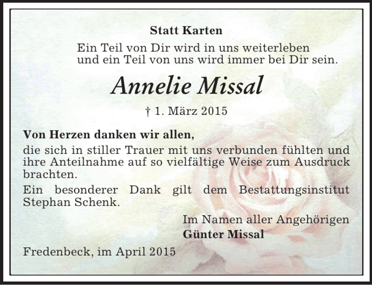 <p>Statt Karten<br />Ein Teil von Dir wird in uns weiterleben<br />und ein Teil von uns wird immer bei Dir sein.<br />Annelie Missal<br />† 1. März 2015<br />Von Herzen danken wir allen,<br />die sich in stiller Trauer mit uns verbunden fühlten und ihre Anteilnahme auf so vielfältige Weise zum Ausdruck brachten.<br />Ein besonderer Dank gilt dem Bestattungsinstitut<br />Stephan Schenk.<br />Im Namen aller Angehörigen<br />Günter Missal<br />Fredenbeck, im April 2015</p>