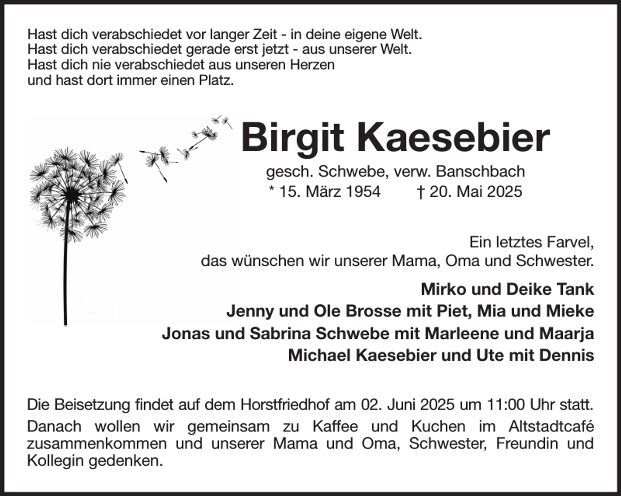 <p>Hast dich verabschiedet vor langer Zeit - in deine eigene Welt.<br />Hast dich verabschiedet gerade erst jetzt - aus unserer Welt.<br />Hast dich nie verabschiedet aus unseren Herzen<br />und hast dort immer einen Platz.<br />Birgit Kaesebier<br />gesch. Schwebe, verw. Banschbach<br />* 15. März 1954 † 20. Mai 2025<br />Ein letztes Farvel,<br />das wünschen wir unserer Mama, Oma und Schwester.<br />Mirko und Deike Tank<br />Jenny und Ole Brosse mit Piet, Mia und Mieke<br />Jonas und Sabrina Schwebe mit Marleene und Maarja<br />Michael Kaesebier und Ute mit Dennis<br />Die Beisetzung findet auf dem Horstfriedhof am 02. Juni 2025 um 11:00 Uhr statt.<br />Danach wollen wir gemeinsam zu Kaffee und Kuchen im Altstadtcafé<br />zusammenkommen und unserer Mama und Oma, Schwester, Freundin und<br />Kollegin gedenken.</p>