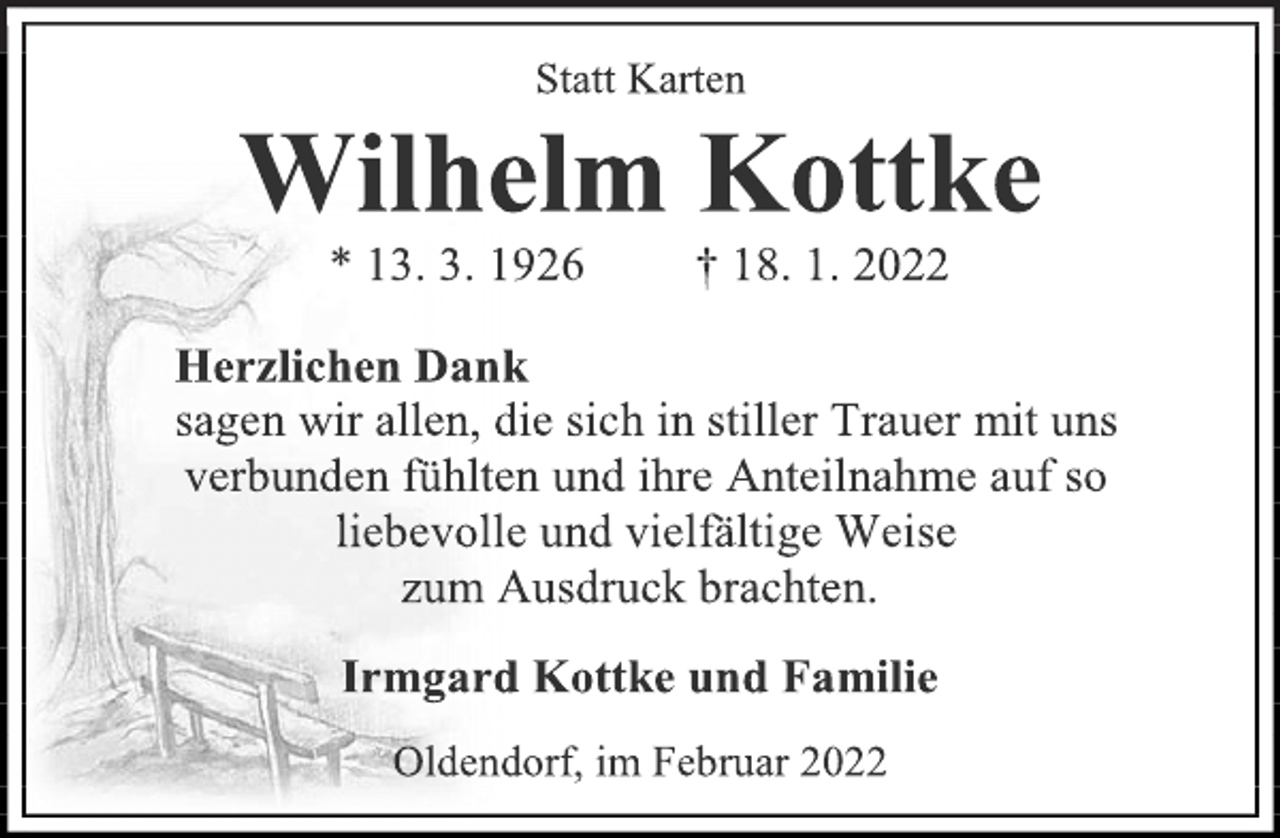 <p>Statt Karten<br />Wilhelm Kottke<br />* 13. 3. 1926 † 18. 1. 2022<br />Herzlichen Dank<br />sagen wir allen, die sich in stiller Trauer mit uns<br />verbunden fühlten und ihre Anteilnahme auf so<br />liebevolle und vielfältige Weise<br />zum Ausdruck brachten.<br />Irmgard Kottke und Familie<br />Oldendorf, im Februar 2022</p>