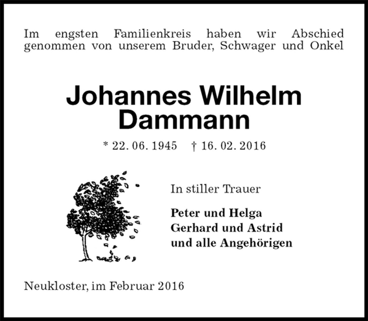 <p>Im engsten Familienkreis haben wir Abschied<br />genommen von unserem Bruder, Schwager und Onkel<br />Johannes Wilhelm Dammann<br />* 22. 06. 1945 † 16. 02. 2016<br />In stiller Trauer</p>
<p>Peter und Helga<br />Gerhard und Astrid<br />und alle Angehörigen<br />Neukloster, im Februar 2016</p>