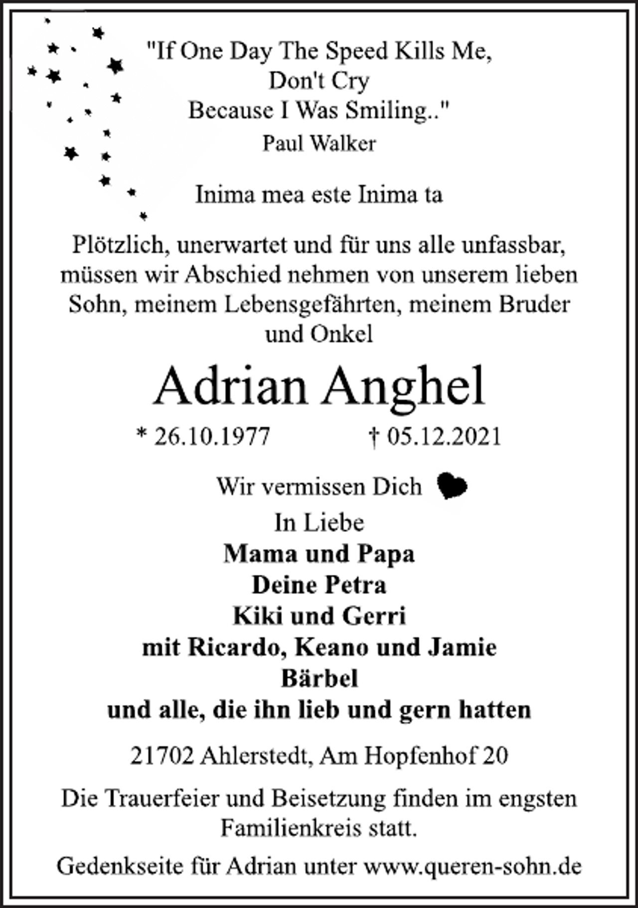 <p>"If One Day The Speed Kills Me,<br />Don't Cry<br />Because I Was Smiling.."<br />Paul Walker<br />Inima mea este Inima ta<br />Plötzlich, unerwartet und für uns alle unfassbar,<br />müssen wir Abschied nehmen von unserem lieben<br />Sohn, meinem Lebensgefährten, meinem Bruder<br />und Onkel<br />Adrian Anghel<br />* 26.10.1977 † 05.12.2021<br />Wir vermissen Dich<br />In Liebe<br />Mama und Papa<br />Deine Petra<br />Kiki und Gerri<br />mit Ricardo, Keano und Jamie<br />Bärbel<br />und alle, die ihn lieb und gern hatten<br />21702 Ahlerstedt, Am Hopfenhof 20<br />Die Trauerfeier und Beisetzung finden im engsten<br />Familienkreis statt.<br />Gedenkseite für Adrian unter www.queren-sohn.de</p>