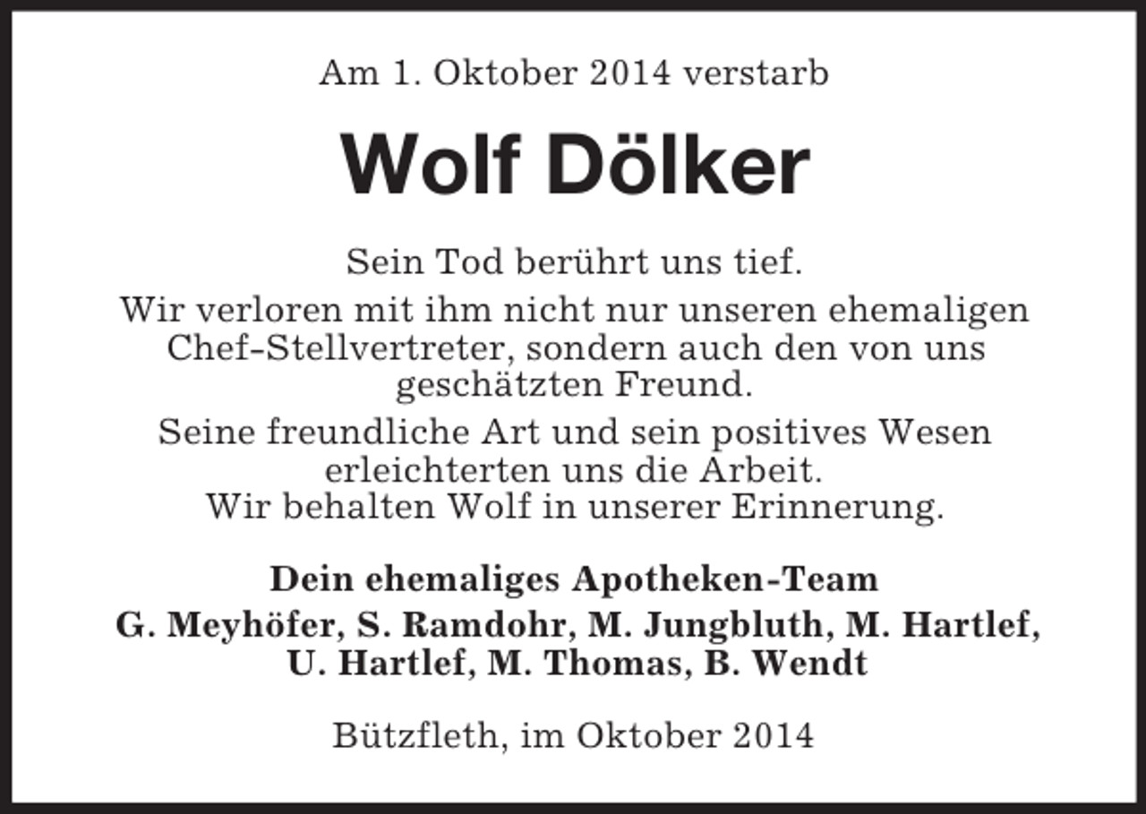 <p>Am 1. Oktober 2014 verstarb<br />Wolf Dölker<br />Sein Tod berührt uns tief.<br />Wir verloren mit ihm nicht nur unseren ehemaligen Chef-Stellvertreter, sondern auch den von uns<br />geschätzten Freund.<br />Seine freundliche Art und sein positives Wesen<br />erleichterten uns die Arbeit.<br />Wir behalten Wolf in unserer Erinnerung.<br />Dein ehemaliges Apotheken-Team<br />G. Meyhöfer, S. Ramdohr, M. Jungbluth, M. Hartlef,<br />U. Hartlef, M. Thomas, B. Wendt<br />Bützfleth, im Oktober 2014</p>