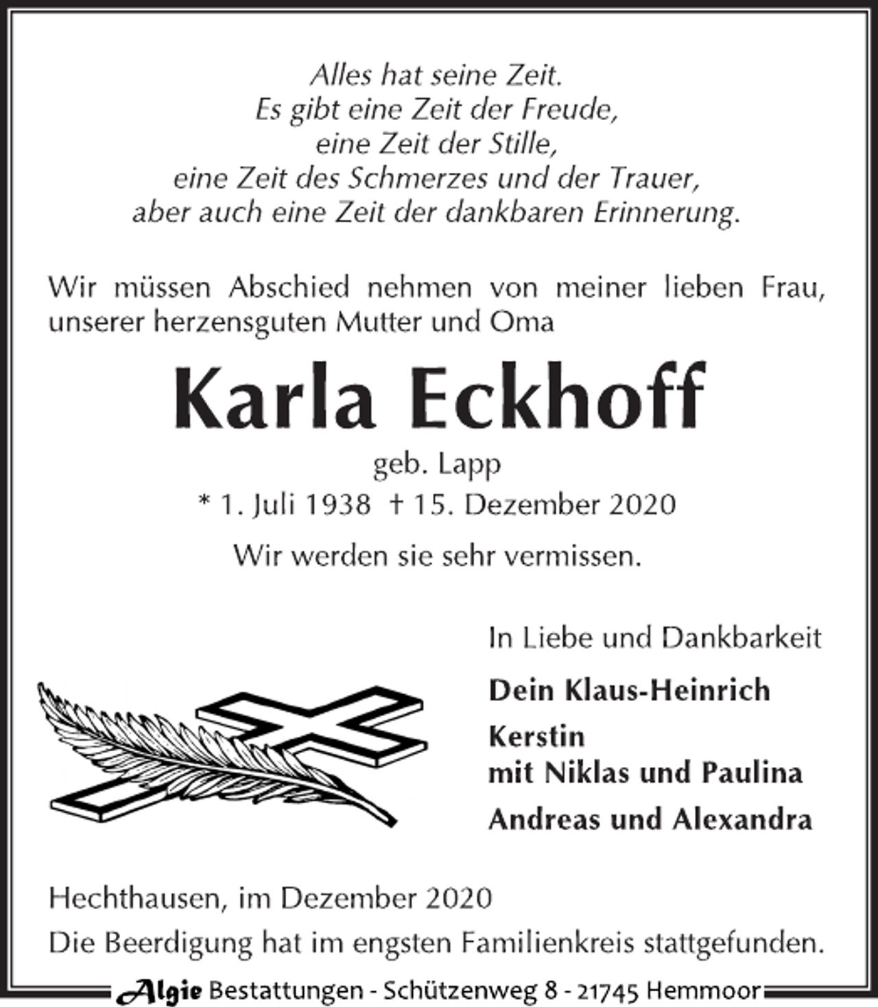<p>Alles hat seine Zeit. Es gibt eine Zeit der Freude, eine Zeit der Stille, eine Zeit des Schmerzes und der Trauer, aber auch eine Zeit der dankbaren Erinnerung.<br />Wir müssen Abschied nehmen von meiner lieben Frau, unserer herzensguten Mutter und Oma<br />Karla Eckhoff<br />geb. Lapp<br />* 1. Juli 1938 † 15. Dezember 2020<br />Wir werden sie sehr vermissen.<br />In Liebe und Dankbarkeit<br />Dein Klaus-Heinrich<br />Kerstin mit Niklas und Paulina<br />Andreas und Alexandra<br />Hechthausen, im Dezember 2020<br />Die Beerdigung hat im engsten Familienkreis stattgefunden.</p>