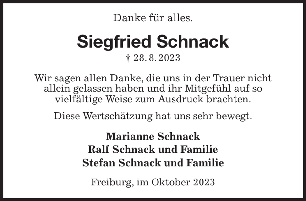 <p>Danke für alles.<br />Siegfried Schnack<br />† 28. 8. 2023<br />Wir sagen allen Danke, die uns in der Trauer nicht<br />allein gelassen haben und ihr Mitgefühl auf so<br />vielfältige Weise zum Ausdruck brachten.<br />Diese Wertschätzung hat uns sehr bewegt.<br />Marianne Schnack<br />Ralf Schnack und Familie<br />Stefan Schnack und Familie<br />Freiburg, im Oktober 2023</p>