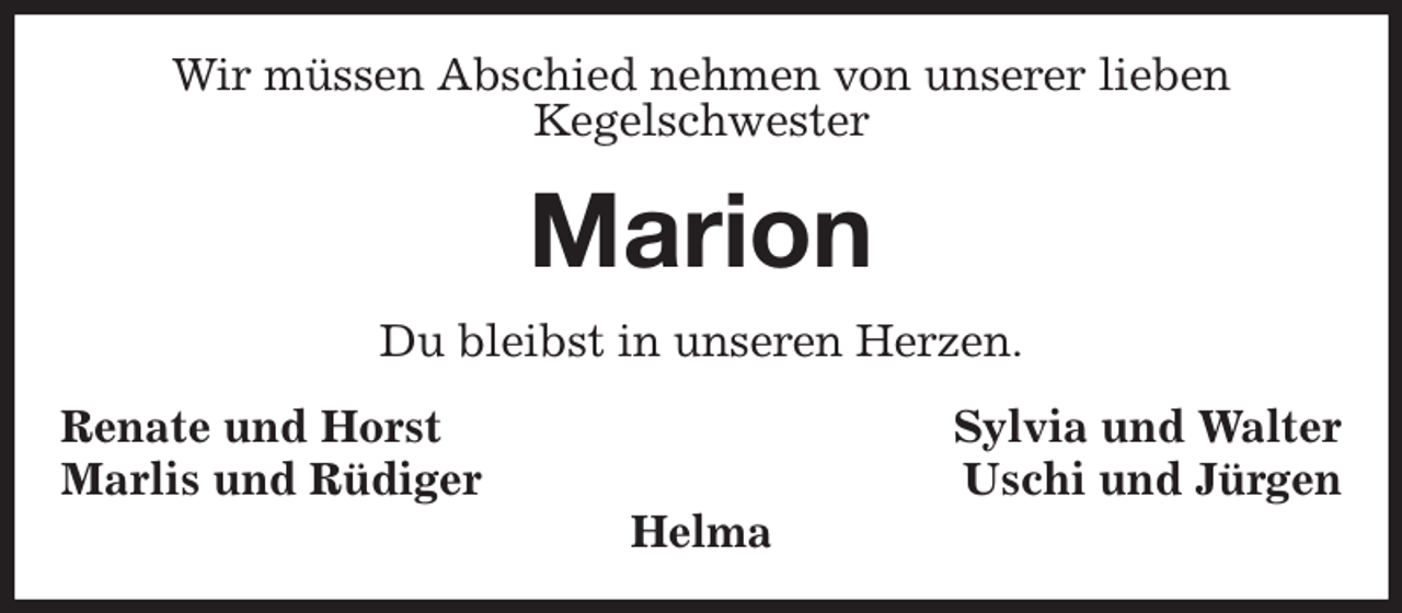 <p>Wir müssen Abschied nehmen von unserer lieben<br />Kegelschwester<br />Marion<br />Du bleibst in unseren Herzen.<br />Renate und Horst Sylvia und Walter<br />Marlis und Rüdiger Uschi und Jürgen<br />Helma</p>