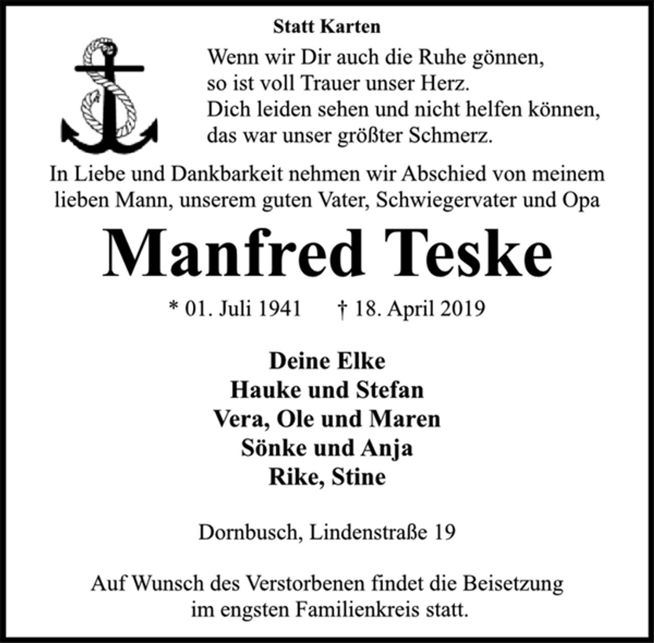 <p>Statt Karten<br />Wenn wir Dir auch die Ruhe gönnen,<br />so ist voll Trauer unser Herz.<br />Dich leiden sehen und nicht helfen können,<br />das war unser größter Schmerz.<br />In Liebe und Dankbarkeit nehmen wir Abschied von meinem<br />lieben Mann, unserem guten Vater, Schwiegervater und Opa<br />Manfred Teske<br />* 01. Juli 1941 † 18. April 2019<br />Deine Elke<br />Hauke und Stefan<br />Vera, Ole und Maren<br />Sönke und Anja<br />Rike, Stine<br />Dornbusch, Lindenstraße 19<br />Auf Wunsch des Verstorbenen findet die Beisetzung<br />im engsten Familienkreis statt.</p>